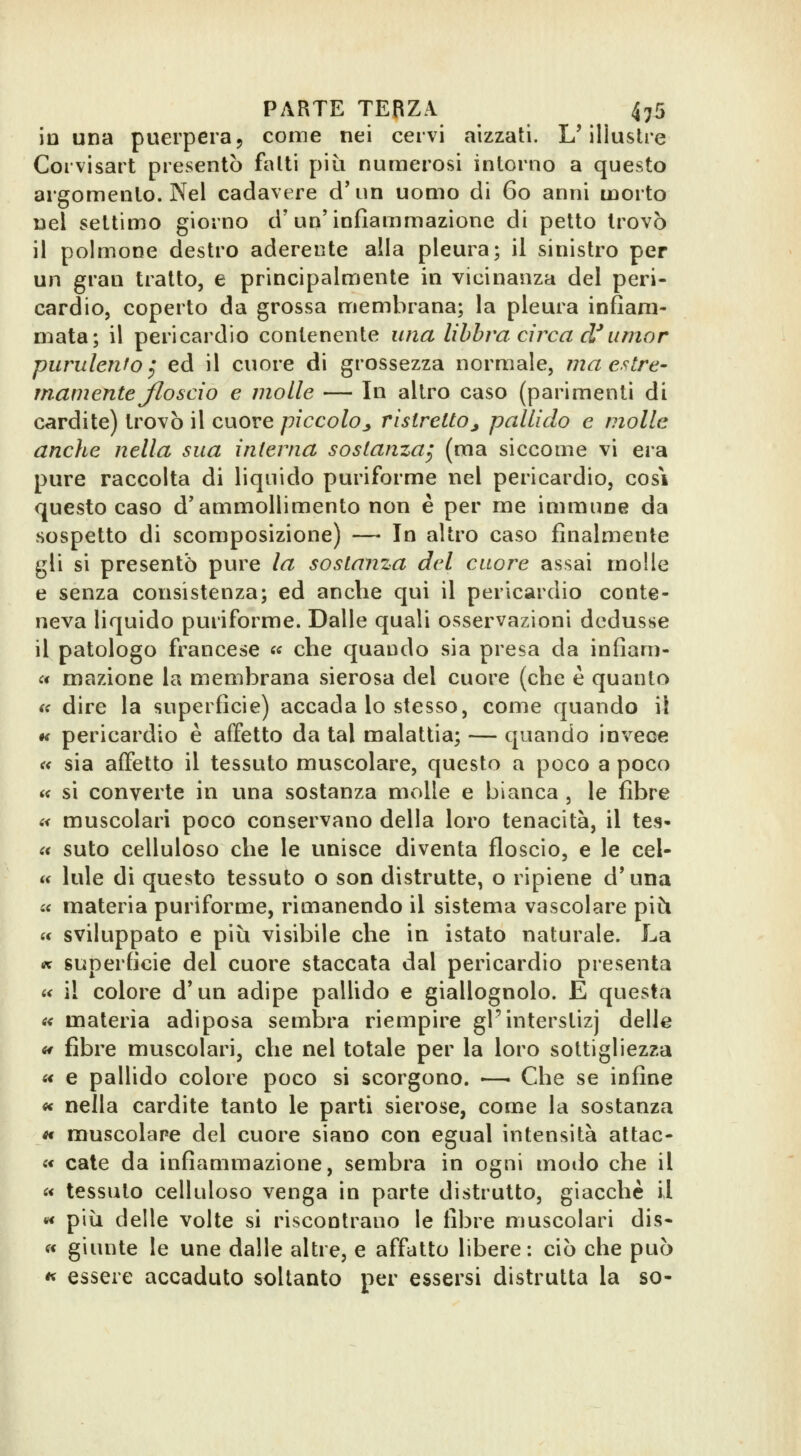 io una puerpera, come nei cervi aizzati. L'illustre Corvisart presentò fatti più numerosi intorno a questo argomento. Nel cadavere d' un uomo di 60 anni morto nel settimo giorno d'un'infiammazione di petto trovò il polmone destro aderente alla pleura; il sinistro per un gran tratto, e principalmente in vicinanza del peri- cardio, coperto da grossa membrana; la pleura infiam- mata; il pericardio contenente una libbra circa d*umor purulento ^ ed il cuore di grossezza normale, ma estre- mamente Jlo scio e molle — In altro caso (parimenti di cardite) trovò il cuore piccoloj, ristretto^ pallido e molle anche nella sua interna sostanza^ (ma siccome vi era pure raccolta di liquido puriforme nel pericardio, cosi questo caso d'ammollimento non è per me immune da sospetto di scomposizione) — In altro caso finalmente gli si presentò pure la sostanza del cuore assai molle e senza consistenza; ed anche qui il pericardio conte- neva liquido puriforme. Dalle quali osservazioni dedusse il patologo francese « che quando sia presa da infiam- « mazione la membrana sierosa del cuore (che è quanto tff dire la superficie) accada lo stesso, come quando il *< pericardio è affetto da tal malattia; — quando invece « sia affetto il tessuto muscolare, questo a poco a poco « si converte in una sostanza molle e bianca , le fibre i< muscolari poco conservano della loro tenacità, il tes- a suto celluioso che le unisce diventa floscio, e le cel- u lule di questo tessuto o son distrutte, o ripiene d*una « materia puriforme, rimanendo il sistema vascolare più a sviluppato e più visibile che in istato naturale. La K superficie del cuore staccata dal pericardio presenta « il colore d'un adipe pallido e giallognolo. E questa « materia adiposa sembra riempire gl'interstizj delle it fibre muscolari, che nel totale per la loro sottigliezza «< e pallido colore poco si scorgono. <—■ Che se infine «< nella cardite tanto le parti sierose, come la sostanza « muscolare del cuore siano con egual intensità attac- « Gate da infiammazione, sembra in ogni modo che il « tessuto celluioso venga in parte distrutto, giacche il «« più delle volte si riscontrano le fibre muscolari dis- fi giunte le une dalle altre, e affatto libere: ciò che può « essere accaduto soltanto per essersi distrutta la so-