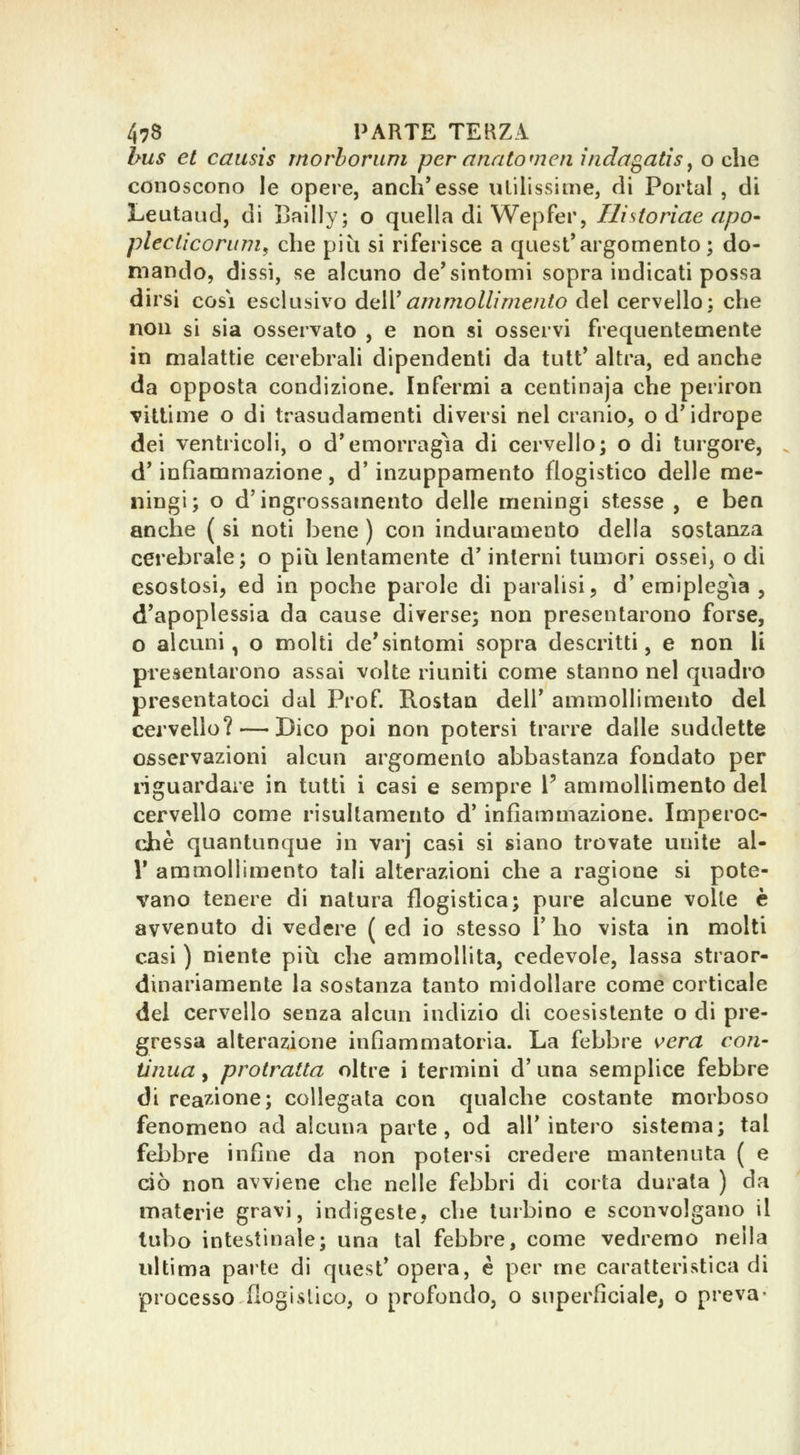bus et causis morhorum per anato men inda^atìs^ o che conoscono le opere, anch'esse ulilissinie, di Portai , di Leutaud, di Bailly; o quella di Wepfer, Hi storine apo- pleclìcorum^ che più si riferisce a quest'argomento; do- mando, dissi, se alcuno de'sintomi sopra indicati possa dirsi cosi esclusivo AìAVammollimento del cervello; che non si sia osservalo , e non si osservi frequentemente in malattie cerebrali dipendenti da tult' altra, ed anche da opposta condizione. Infermi a centinaja che periron vittime o di trasudamenti diversi nel cranio, o d'idrope dei ventricoli, o d'emorragìa di cervello; o di turgore, d'infiammazione, d'inzuppamento flogistico delle me- ningi; o d'ingrossamento delle meningi stesse , e ben anche ( si noti bene ) con induramento della sostanza cerebrale; o più lentamente d'interni tumori ossei^ o di esostosi, ed in poche parole di paralisi, d'emiplegìa, d'apoplessia da cause diverse; non presentarono forse, o alcuni, o molti de'sintomi sopra descritti, e non li presentarono assai volte riuniti come stanno nel quadro presentatoci dal Prof. Rostan dell' ammollimento del cervello? — Dico poi non potersi trarre dalle suddette osservazioni alcun argomento abbastanza fondato per liguardare in tutti i casi e sempre V ammollimento del cervello come risullamento d'infiammazione. Imperoc- ché quantunque in varj casi si siano trovate unite al- l' ammollimento tali alterazioni che a ragione si pote- vano tenere di natura flogistica; pure alcune volle e avvenuto di vedere ( ed io stesso l' ho vista in molti casi ) niente più che ammollita, cedevole, lassa straor- dinariamente la sostanza tanto midollare come corticale del cervello senza alcun indizio di coesistente o di pre- gressa alterazione infiammatoria. La febbre K>era con- tinua , protratta oltre i termini d'una semplice febbre di reazione; collegata con qualche costante morboso fenomeno ad alcuna parte, od all'intero sistema; tal febbre infine da non potersi credere mantenuta ( e dò non avviene che nelle febbri di corta durata ) da materie gravi, indigeste, che turbino e sconvolgano il tubo intestinale; una tal febbre, come vedremo nella ultima parte di quest'opera, è per me caratteristica di processo flogislico, o profondo, o superficiale, o preva-