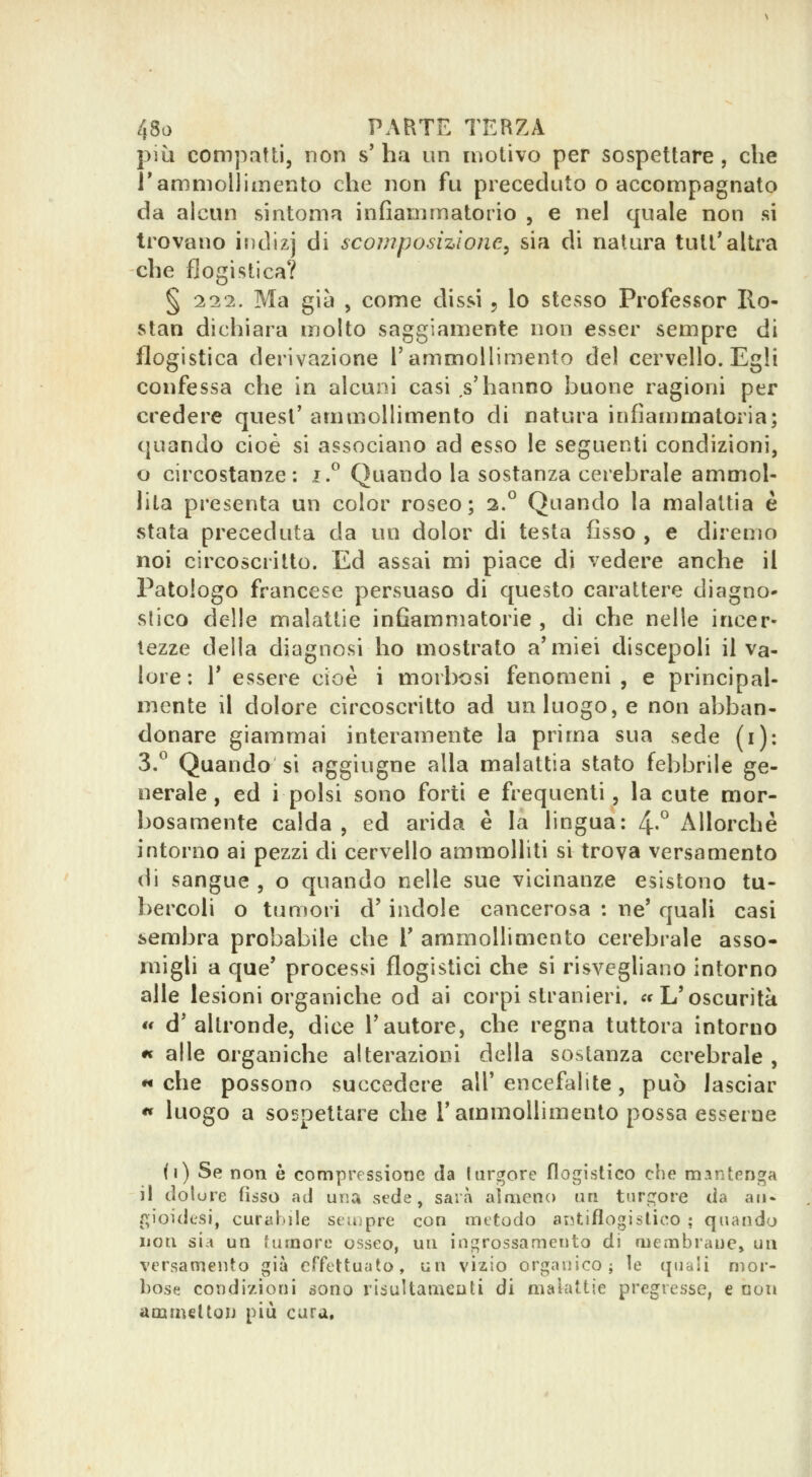 più compatti, non s' ha un motivo per sospettare , che J'ammollimento che non fu preceduto o accompagnato da alcun sintonia infiammatorio , e nel quale non si trovano indizj di scomposizione^ sia di natura tutt'altra che flogistica? § 117,. Ma già , come dissi , lo stesso Professor Ilo- stan dichiara molto saggiamente non esser sempre di flogistica derivazione rammollimento del cervello. Egli confessa che in alcuni casi .s'hanno buone ragioni per credere quesl' ammollimento di natura infiammatoria; quando cioè si associano ad esso le seguenti condizioni, o circostanze: i.^ Quando la sostanza cerebrale ammol- hta presenta un color roseo; 2.° Quando la malattia è stata preceduta da un dolor di testa fisso , e diremo noi circoscritto. Ed assai mi piace di vedere anche il Patologo francese persuaso di questo carattere diagno- slieo delle malattie infiammatorie , di che nelle incer- tezze della diagnosi ho mostrato a'miei discepoli il va- lore : r essere cioè i morbosi fenomeni, e principal- mente il dolore circoscritto ad un luogo, e non abban- donare giammai interamente la prima sua sede (i): 3.° Quando si aggiugne alla malattia stato febbrile ge- nerale, ed i polsi sono forti e frequenti, la cute mor- bosamente calda, ed arida è la lingua: 4-° Allorché intorno ai pezzi di cervello ammolliti si trova versamento di sangue , o quando nelle sue vicinanze esistono tu- bercoli o tumori d' indole cancerosa : ne' quali casi sembra probabile che V ammollimento cerebrale asso- migli a que' processi flogistici che si risvegliano intorno alle lesioni organiche od ai corpi stranieri, «f L'oscurità « d'altronde, dice l'autore, che regna tuttora intorno *« alle organiche alterazioni della sostanza cerebrale , « che possono succedere all' encefalite, può lasciar ** luogo a sospettare che l'ammollimento possa esserne («) Se non è compressione da Iurgere flogistico che mantenga il dolore Osso ad una sede, sarà almeno un turgore da an- f^ioidcsi, curabile seiupre con metodo antiflogistico ; quando non sia un tumore osseo, un ingrossamento di membrane, un versamento già effettuato, un vizio organico; le quali mor- bose condizioni sono risuUameuti di malattie pregresse, e non ammelton più cura.