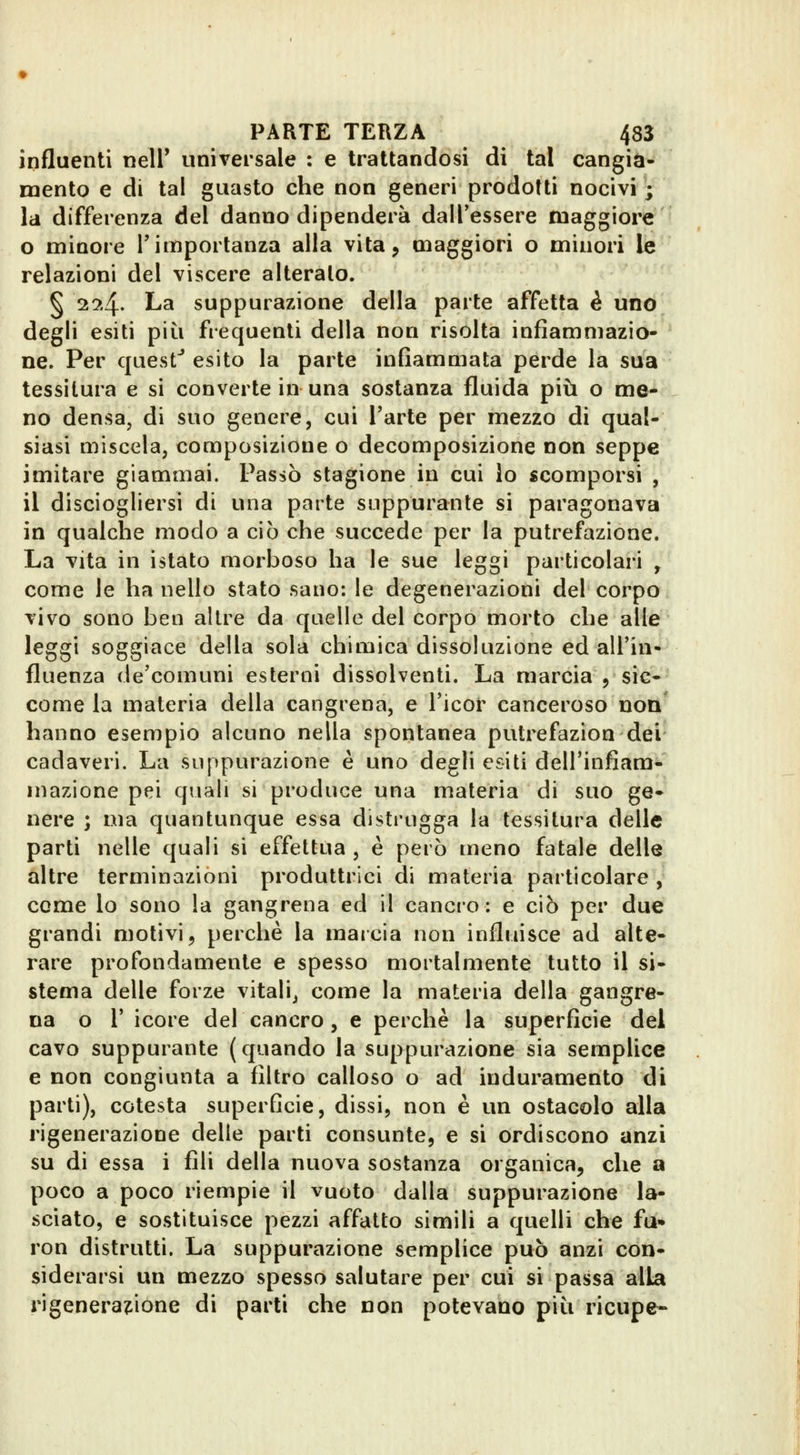 influenti nell* universale : e trattandosi di tal cangia- mento e di tal guasto che non generi prodotti nocivi ; la differenza del danno dipenderà dalTessere maggiore o minore l'importanza alla vita, maggiori o minori le relazioni del viscere alteralo. § 2?.4' La suppurazione della parte affetta è uno degli esiti più frequenti della non risolta infiammazio- ne. Per quest* esito la parte infiammata perde la sua tessitura e si converte in una sostanza fluida più o me- no densa, di suo genere, cui l'arte per mezzo di qual- siasi miscela, composizione o decomposizione non seppe imitare giammai. Passò stagione in cui lo scomporsi , il disciogliersi di una parte suppurante si paragonava in qualche modo a ciò che succede per la putrefazione. La vita in istato morboso ha le sue leggi particolari , come le ha nello stato sano: le degenerazioni del corpo vivo sono ben altre da quelle del corpo morto che alle leggi soggiace della sola chimica dissoluzione ed all'in- fluenza de'comuni esterni dissolventi. La marcia j sic- come la materia della cangrena, e Ticor canceroso non hanno esempio alcuno nella spontanea putrefazion dei cadaveri. La suppurazione è uno degli esiti dell'infiam- mazione pei quali si produce una materia di suo ge- nere ; ma quantunque essa distrugga la tessitura delle parti nelle quali si effettua , è però meno fatale delle altre terminazioni produttrici di materia particolare , come lo sono la gangrena ed il cancro: e ciò per due grandi motivi, perchè la mai eia non influisce ad alte- rare profondamente e spesso mortalmente tutto il si- stema delle forze vitali, come la materia della gangre- na o r icore del cancro , e perchè la superficie del cavo suppurante (quando la suppurazione sia semplice e non congiunta a filtro calloso o ad induramento di parti), cotesta superficie, dissi, non è un ostacolo alla rigenerazione delle parti consunte, e si ordiscono anzi su di essa i fili della nuova sostanza organica, che a poco a poco riempie il vuoto dalla suppurazione la- sciato, e sostituisce pezzi affatto simili a quelli che fu» ron distrutti. La suppurazione semplice può anzi con- siderarsi un mezzo spesso salutare per cui si passa alla rigenerazione di parti che non potevano più ricupe-