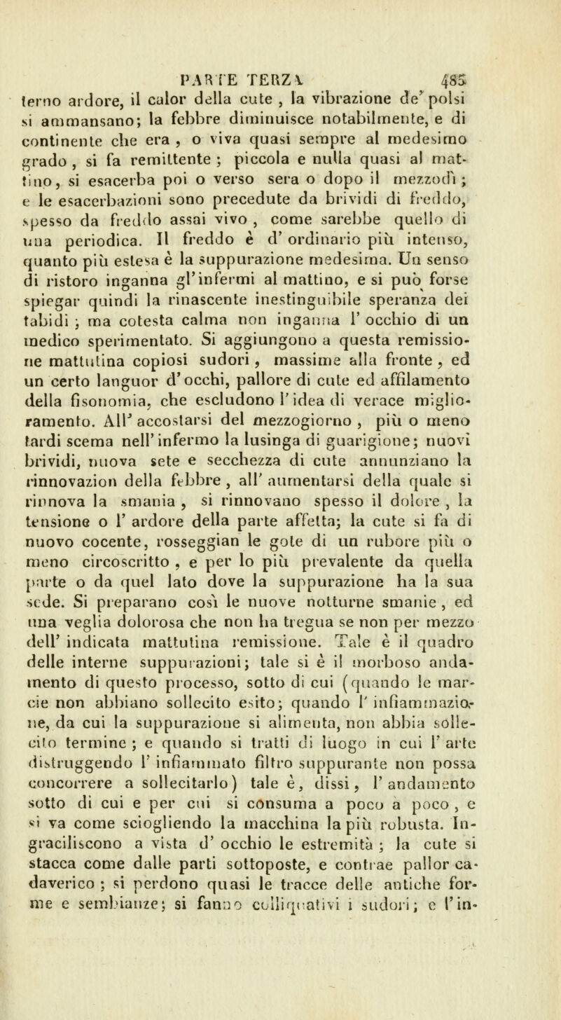 PAI^ ÌE TERZI 48S terno ardore, il calor della cute , la vibrazione de'polsi si ammansano; la febbre diminuisce notabilmente, e di continente che era , o viva quasi sempre al medesimo grado , si fa remittente ; piccola e nulla quasi al mat- tino, si esacerba poi o verso sera o dopo il mezzodì; e le esacerbazìoni sono precedute da brividi di fieddo, spesso da freddo assai vivo , come sarebbe quello di lilla periodica. Il freddo è d' ordinario più intenso, quanto più estesa è la suppurazione medesima. Un senso di ristoro inganna grinfermi al mattino, e si può forse spiegar quindi la rinascente inestinguibile speranza dei tabidi ) ma cotesta calma non inganna V occhio di un medico sperimentato. Si aggiungono a questa remissio- ne mattutina copiosi sudori, massime alla fronte , ed un certo languor d'occhi, pallore di cute ed affilamento della fisonomia, che escludono T idea di verace miglio- ramento. All^ accostarsi del mezzogiorno , più o meno tardi scema nell'infermo la lusinga di guarigione; nuovi brividi, nuova sete e secchezza di cute annunziano la rinnovazion della febbre , alT aumentarsi della quale si rinnova la smania , si rinnovano spesso il dolore , la tensione o l' ardore della parte affetta; la cute si fa di nuovo cocente, rosseggian le gote di un rubore più o meno circoscritto , e per lo più prevalente da quella jnìrte o da quel lato dove la suppurazione ha la sua sede. Si pieparano cosi le nuove notturne smanie , ed una veglia dolorosa che non ha tregua se non per mezzo dell' indicata mattutina remissione. Tale è il quadro delle interne suppurazioni; tale si è il morboso anda- mento di questo processo, sotto di cui (quando le mar- cie non abbiano sollecito esito; quando T infìammazia- ne, da cui la suppurazione si alimenta, non abbia solle- cito termine ; e quando si tratti di luogo in cui V ai'tc distruggendo V infiammato filtro suppurante non possa concorrere a sollecitarlo) tale è, dissi, l'andamento sotto di cui e per cui si consuma a poco a poco , e si va come sciogliendo la macchina la più robusta. In- graciliscono a vista d' occhio le estremità ; la cute si stacca come dalle parti sottoposte, e contrae pallor ca- daverico ; si perdono quasi le tracce delle antiche for-