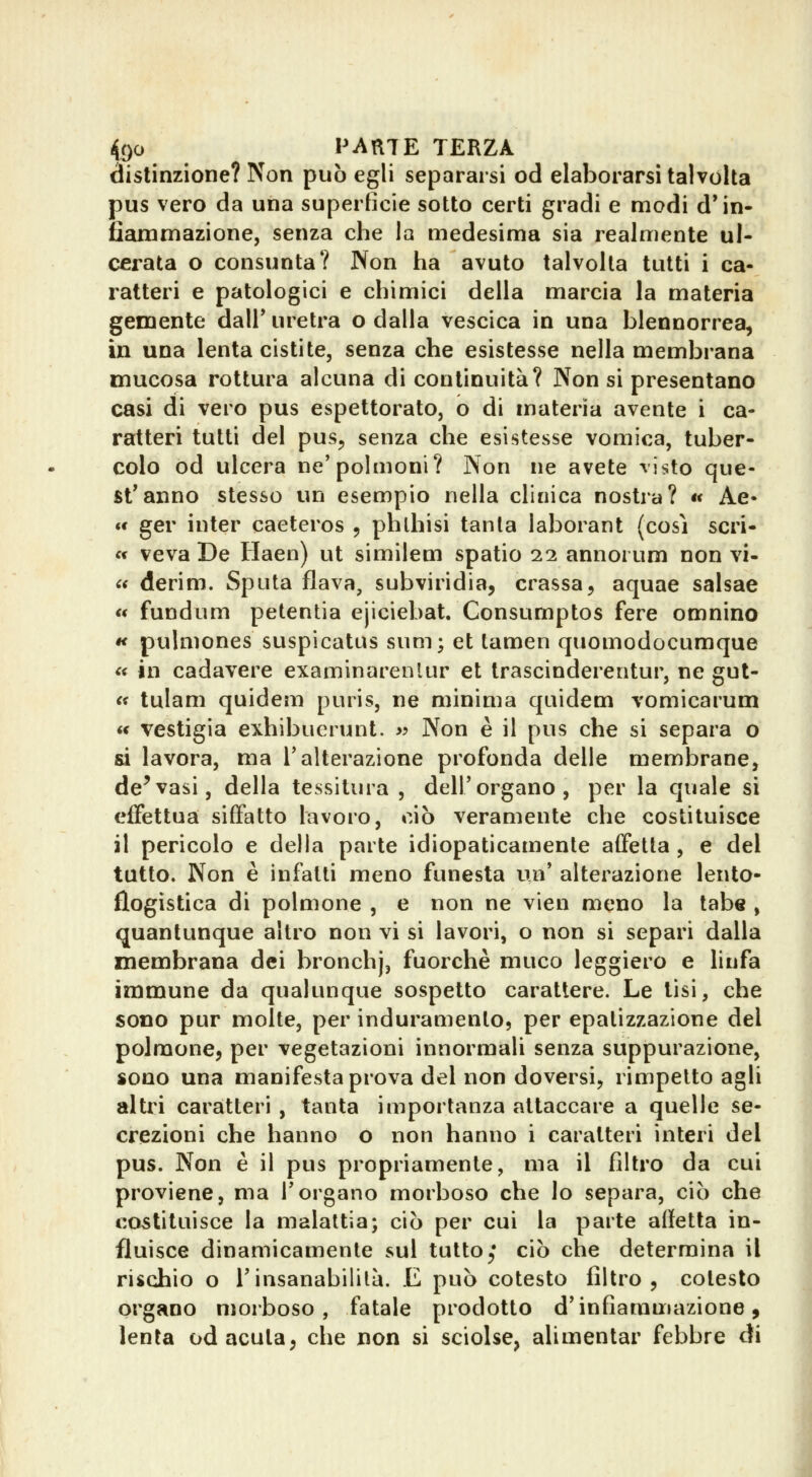 distinzione? Non può egli separarsi od elaborarsi talvolta pus vero da una superficie sotto certi gradi e modi d'in- fiammazione, senza che la medesima sia realmente ul- cerata o consunta? IVon ha avuto talvolta tutti i ca- ratteri e patologici e chimici della marcia la materia gemente dall' uretra o dalla vescica in una blennorrea, in una lenta cistite, senza che esistesse nella membrana mucosa rottura alcuna di continuità? Non si presentano casi di vero pus espettorato, o di materia avente i ca- ratteri tutti del pus, senza che esistesse vomica, tuber- colo od ulcera ne'polmoni? Non ne avete visto que- st'anno stesso un esempio nella clinica nostra? « Ae* «< ger inter caeteros , phlhisi tanta laborant (cosi scri- « veva De Haen) ut similem spatio 22 annoi um non vi- (( derim. Sputa flava, subviridia, crassa, aquae salsae « fundum petentia ejiciebat. Consumptos fere omnino « pulniones suspicatus sum; et tamen quomodocumque « in cadavere examinarenlur et Irascinderentur, ne gut- <i tulam quidem puris, ne minima quidem vomicarum « vestigia exhibuerunt. >? Non è il pus che si separa o si lavora, ma l'alterazione profonda delie membrane, de^vasi, della tessitura , dell'organo, per la quale si effettua siffatto lavoro, ciò veramente che costituisce il pericolo e della parte idiopaticamente affetta , e del tutto. Non è infatti meno funesta un' alterazione lento- flogìstica di polmone , e non ne vien meno la tabe , quantunque altro non vi si lavori, o non si separi dalla membrana dei bronchj, fuorché muco leggiero e linfa immune da qualunque sospetto carattere. Le lisi, che sono pur molte, per induramento, per epatizzazione del polmone, per vegetazioni innormali senza suppurazione, sono una manifesta prova del non doversi, rimpelto agli altri caratteri , tanta importanza attaccare a quelle se- crezioni che hanno o non hanno i caratteri interi del pus. Non è il pus propriamente, ma il filtro da cui proviene, ma l'organo morboso che lo separa, ciò che costituisce la malattia; ciò per cui la parte affetta in- fluisce dinamicamente sul tuttoj* ciò che determina il rischio o l'insanabilità. E può cotesto filtro, cotesto organo morboso, fatale prodotto d'infiammazione, lenta od acuta, che non si sciolse, alimentar febbre di