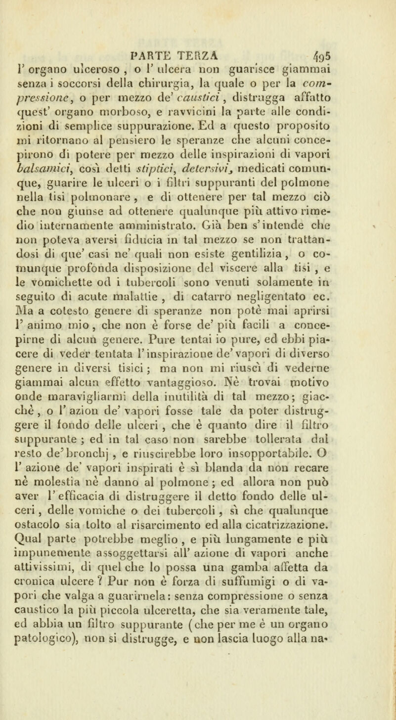 r organo ulceroso , o T ulcera non guarisce giammai senza i soccorsi della chirurgia, la quale o per la coni' pressione^ o per mezzo de caustici ^ distrugga affatto quest' organo morboso, e ravvicini la parte alle condi- zioni di semplice suppurazione. Ed a questo proposito mi ritornano al pensiero le speranze che alcuni conce- pirono di potere per mezzo delle inspirazioni di vapori balsamici^ cosi detti stipdci, detersivij medicati comun- que, guarire le ulceri o i filtri suppuranti del polmone nella tisi polmonare , e di ottenere per tal mezzo ciò che non giunse ad ottenere qualunque piti attivo rime- dio internamente amministrato. Già ben s'intende che non poteva aversi fiducia m tal mezzo se non trattan- dosi di que' casi ne' quali non esiste gentilizia , o co- munque profonda disposizione del viscere alla tisi , e le vomichette od i tubercoli sono venuti solamente in seguito di acute malattie , di catarro negligentato ec. Ma a cotesto genere di speranze non potè mai aprirsi r animo mio , che non è forse de' più facili a conce- pirne di alcun genere. Pure tentai io pure, ed ebbi pia- cere di veder tentata l'inspirazione de'vapori di diverso genere in diversi tisici ; ma non mi riuscì di vederne giammai alcun affetto vantaggioso. Ne trovai rnotivo onde maravigliarmi della inutilità di tal mezzo; giac- ché , o r azion de'vapori fosse tale da poter distrug- gere il fondo delle ulceri , che è quanto dire il filtro suppurante ; ed in tal caso non sarebbe tollerata dal i^esto de^bronchj , e riuscirebbe loro insopportabile. O r azione de' vapori inspirati è sì blanda da non recare ne molestia ne danno al polmone ; ed allora non può aver l'efficacia di distruggere il detto fondo delle ul- ceri , delle vomiche o dei tubercoli, si che qualunque ostacolo sia tolto al risarcimento ed alla cicatrizzazione. Qual parte potrebbe meglio , e più lungamente e più impunemente assoggettarsi all' azione di vapori anche attivissimi, di quel che lo possa una gamba affetta da cronica ulcere ? Pur non è forza di suffumigi o di va- pori che valga a guarirnela: senza compressione o senza caustico la più piccola ulceretta, che sia veramente tale, ed abbia un filtro suppurante (che per me è un organo patologico), non si distrugge, e non lascia luogo alla na*