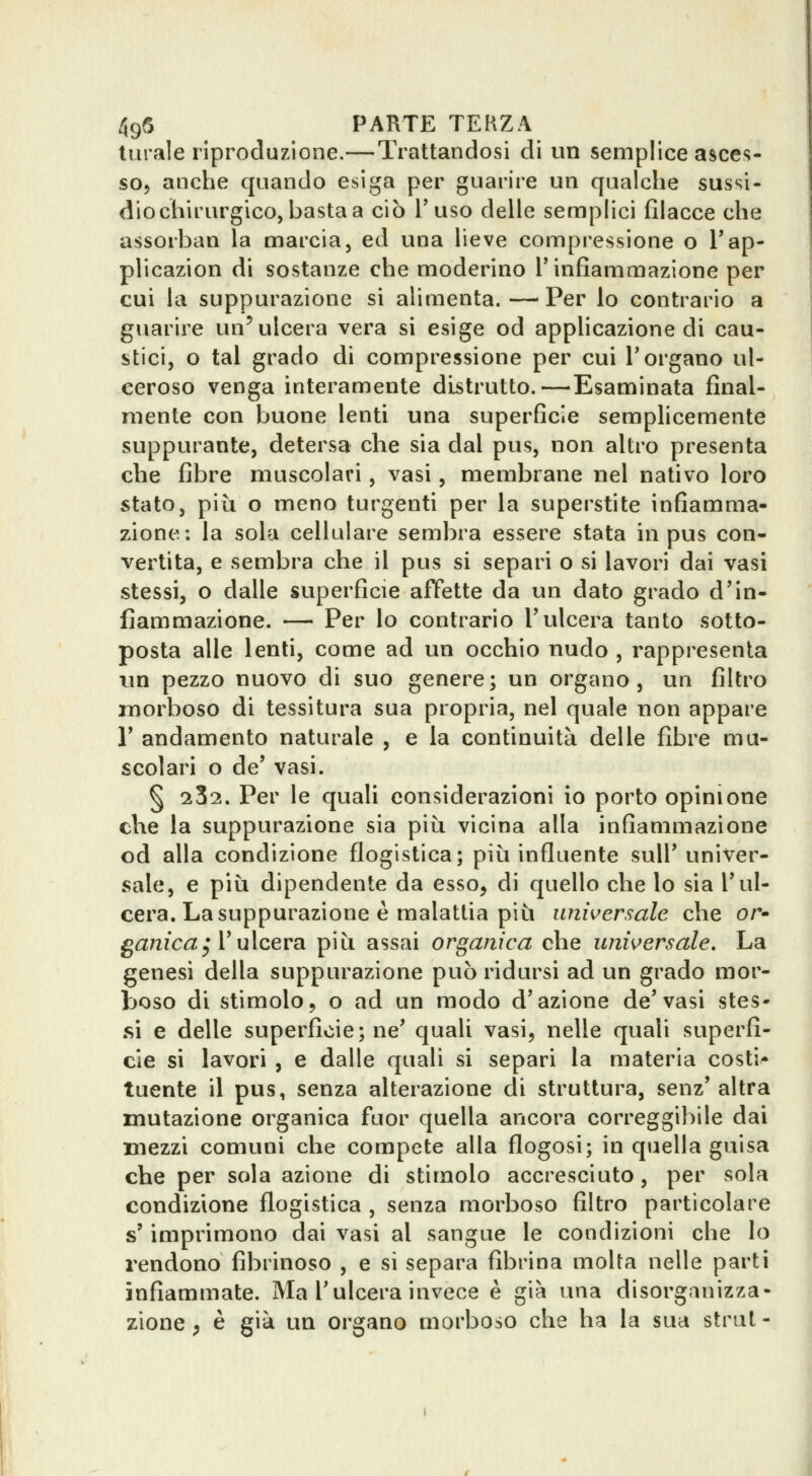 turale riproduzione.—Trattandosi di un semplice asces- so, anche quando esiga per guarire un qualche sussi- dio chirurgico, basta a ciò l'uso delle semplici filacce che assorban la marcia, ed una lieve compressione o Tap- plicazion di sostanze che moderino l'infiammazione per cui la suppurazione si alimenta. — Per io contrario a guarire un'ulcera vera si esige od applicazione di cau- stici, o tal grado di compressione per cui l'organo ul- ceroso venga interamente distrutto.—Esaminata final- mente con buone lenti una superficie semplicemente suppurante, detersa che sia dal pus, non altro presenta che fibre muscolari, vasi, membrane nel nativo loro stato, più o meno turgenti per la superstite infiamma- zione: la sola cellulare sembra essere stata in pus con- vertita, e sembra che il pus si separi o si lavori dai vasi stessi, o dalle superficie affette da un dato grado d'in- fiammazione. — Per lo contrario l'ulcera tanto sotto- posta alle lenti, come ad un occhio nudo , rappresenta tm pezzo nuovo di suo genere; un organo, un filtro morboso di tessitura sua propria, nel quale non appare r andamento naturale , e la continuità delle fibre mu- scolari o de' vasi. § 232. Per le quali considerazioni io porto opinione che la suppurazione sia piìi vicina alla infiammazione od alla condizione flogistica; più influente sull'univer- sale, e più dipendente da esso, di quello che lo sia l'ul- cera. La suppurazione è malattia più universale che or- ganica^ V ulcera più assai organica che universale. La genesi della suppurazione può ridursi ad un grado mor- boso di stimolo, o ad un modo d'azione de'vasi stes- si e delle superficie; ne' quali vasi, nelle quali superfi- cie si lavori , e dalle quali si separi la materia costi- tuente il pus, senza alterazione di struttura, senz' altra mutazione organica fuor quella ancora correggibile dai mezzi comuni che compete alla flogosi; in quella guisa che per sola azione di stimolo accresciuto, per sola condizione flogistica , senza morboso filtro particolare s'imprimono dai vasi al sangue le condizioni che Io rendono fibrinoso , e si separa fibrina molta nelle parti infiammate. Ma l'ulcera invece è già una disorganizza- zione ; è già un organo morboso che ha la sua strai -