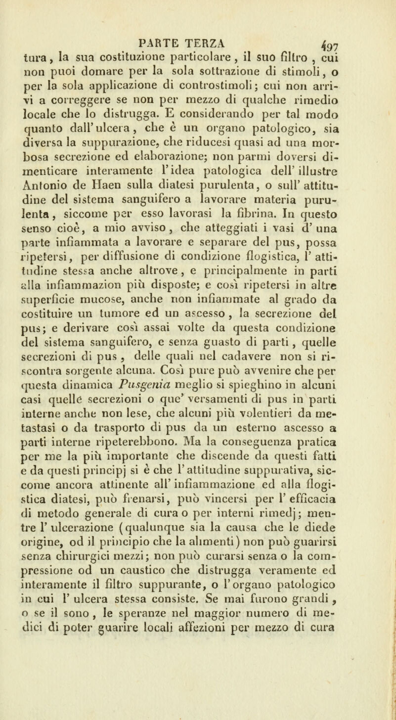 tura, la sua costituzione particolare , il suo filtro , cui non puoi domare per la sola sottrazione di stimoli, o per la sola applicazione di controstimoli ; cui non arri- vi a correggere se non per mezzo di qualche rimedio locale che lo distrugga. E considerando per tal modo quanto dall'ulcera, che è un organo patologico, sia diversa la suppurazione, che riducesi quasi ad una mor- bosa secrezione ed elaborazione; non parmi doversi di- menticare interamente Tidea patologica dell'illustre Antonio de Haen sulla diatesi purulenta, o sull'attitu- dine del sistema sanguifero a lavorare materia puru- lenta , siccome per esso lavorasi la fibrina. In questo senso cioè, a mio avviso, che atteggiati i vasi d'una parte infiammata a lavorare e separare del pus, possa ripetersi, per diffusione di condizione flogistica, T atti- tudine stessa anche altrove , e principalmente in parti alla infìammazion più disposte; e così ripetersi in altre superficie mucose, anche non infiammate al grado da costituire un tumore ed un ascesso , la secrezione del pus; e derivare cosi assai volte da questa condizione del sistema sanguifero, e senza guasto di parti, quelle secrezioni di pus , delle quali nel cadavere non si ri- scontra sorgente alcuna. Così pure può avvenire che per questa dinamica Pitsgenia meglio si spieghino in alcuni casi quelle secrezioni o que' versamenti di pus in parti interne anche non lese, che alcuni più volentieri da me- tastasi o da trasporto di pus da un esterno ascesso a parti interne ripeterebbono. Ma la conseguenza pratica per me la più importante che discende da questi fatti e da questi principj si è che l'attitudine suppurativa, sic- come ancora attinente all' infiammazione ed alla flogi- stica diatesi, può fienarsi, può vincersi per l'efficacia di metodo generale di cura o per interni rimedj ; men- tile r ulcerazione (qualunque sia la causa che le diede origine, od il principio che la alimenti) non può guarirsi senza chirurgici mezzi; non può curarsi senza o la com- pressione od un caustico che distrugga veramente ed interamente il filtro suppurante, o l'organo patologico in cui r ulcera stessa consiste. Se mai furono grandi, o se il sono , le speranze nel maggior numero di me- dici di poter guarire locali affezioni per mezzo di cura