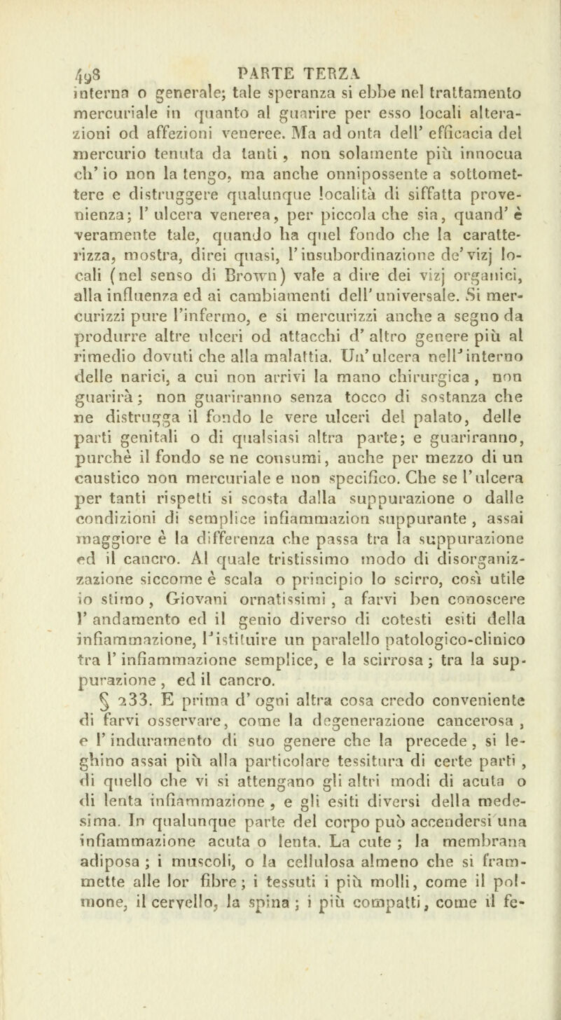 interna o generale; tale speranza si ebbe nel trattamento mercuriale in quanto al guarire per esso locali altera- zioni od affezioni veneree. Ma ad onta dell' efficacia del mercurio tenuta da tanti, non solamente più innocua eh' io non la tengo* ma anche onnipossente a sottomet- tere e distruggere qualunque località di siffatta prove- nienza; r ulcera venerea, per piccola che sia, quand' è veramente tale, quando ha quel fondo che la caratte- rizza, mostra, direi quasi, T insubordinazione de'vizj lo- cali (nel senso di Brown) vale a dire dei vizj organici, alla influenza ed ai cambiamenti dell'universale. Si mer- curizzi pure l'infermo, e si mercurizzi anche a segno da produrre altre ulceri od attacchi d' altro genere più al rimedio dovuti che alla malattia. Un'ulcera nell'interno delle narici, a cui non arrivi la mano chirurgica , non guarirà; non guariranno senza tocco di sostanza che ne distrugga il fondo le vere ulceri del palato, delle parti genitali o di qualsiasi altra parte; e guariranno, purché il fondo se ne consumi, anche per mezzo di un caustico non mercuriale e non specifico. Che se l'ulcera per tanti rispetti si scosta dalla suppurazione o dalle condizioni di semplice infiammazion suppurante , assai ìTiaggiore è la differenza che passa tra la suppurazione ed il cancro. Al quale tristissimo modo di disorganiz- zazione siccome è scala o principio lo scirro, così utile io stimo, Giovani ornatissimi , a farvi ben conoscere V andamento ed il genio diverso di cotesti esiti della infiammazione, Fistituire un paralello patologico-clinico tra r infiammazione semplice, e la scirrosa ; tra la sup- purazione , ed il cancro. § 233. E prima d' ogni altra cosa credo conveniente di farvi osservare, come la degenerazione cancerosa , e l'induramento di suo genere che la precede , si le- ghino assai più alla particolare tessitura di certe parti , di quello che vi si attengano gli altri modi di acuta o di lenta infiammazione , e gli esiti diversi della mede- sima. In qualunque parte del corpo può accendersi una infiammazione acuta o lenta. La cute ; la membrana adiposa ; i muscoli, o la cellulosa almeno che si fram- mette alle lor fibre; i tessuti i più molli, come il pol- mone, il cervello^ la spina; i più compatti, come il fé-