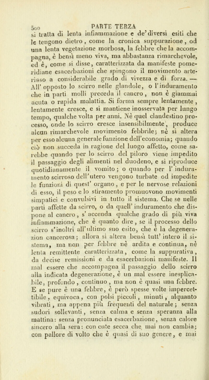 si tratta di lenta infiammazione e de^diversi esiti che le tengono dietro , come la cronica suppurazione , od una lenta vegetazione morbosa, la febbre che la accom- pa^^na, è bensì meno viva, ma abbastanza rimarchevole, ed è come si disse, caratterizzata da manifeste pome- ridiane esacerbazioni che spingono il movimento arte- rieso a considerabile grado di vivezza e di forza. — Air opposto lo scirro nelle glandole, o l'induramento che in parti molli preceda il cancro , non è giammai acuta o rapida malattia. Si forma sempre lentamente , lentamente cresce, e si mantiene inosservata per lungo tempo, qualche volta per anni. Ne quel clandestino pro- cesso, onde lo scirro cresce insensibilmente, produce alcun rimarchevole movimento febbrile; né si altera per esso alcuna generale funzione dell'economia; quando ciò non succeda in ragione del luogo affetto, come sa- rebbe quando per lo scirro del piloro viene impedito il passaggio degh alimenti nel duodeno, e si riproduce quotidianamente il vomito ; o quando per V indura- mento scirroso delTutero vengono turbate od impedite le funzioni di quest' organo , e per le nervose relazioni di esso, il peso e lo stiramento promuovono movimenti simpatici e convulsivi in tutto il sistema. Che se nelle parti affette da scirro, o da quell' induramento che dis- pone al cancro , s' accenda qualche grado di più viva infiammazione, che è quanto dire , se il processo dello scirro s'inoltri all'ultimo suo esito, che è la degenera- zion cancerosa; allora si altera bensì tutt'intero il si- stema, ma non per febbre ne ardita e continua, ne lenta remittente caratterizzata, come la suppurativa, da decise remissioni e da esacerbazioni manifeste. Il mal essere che accompagna il passaggio dello scirro alla indicata degenerazione, è un mal essere inesplica- bile, profondo, continuo, ma non è quasi una febbre. E se pure è una febbre, è però spesse volte impercet- tibile , equivoca , con polsi piccoli , minuti , alquanto vibrati , ma appena piìi frequenti del naturale ; senza sudori sollevanti, senza calma e senza speranza alla mattina: senza pronunciata esacerbazione, senza calore sincero alla sera: con cute secca che mai non cambia; con pallore di volto che è quasi di suo genere, e mai