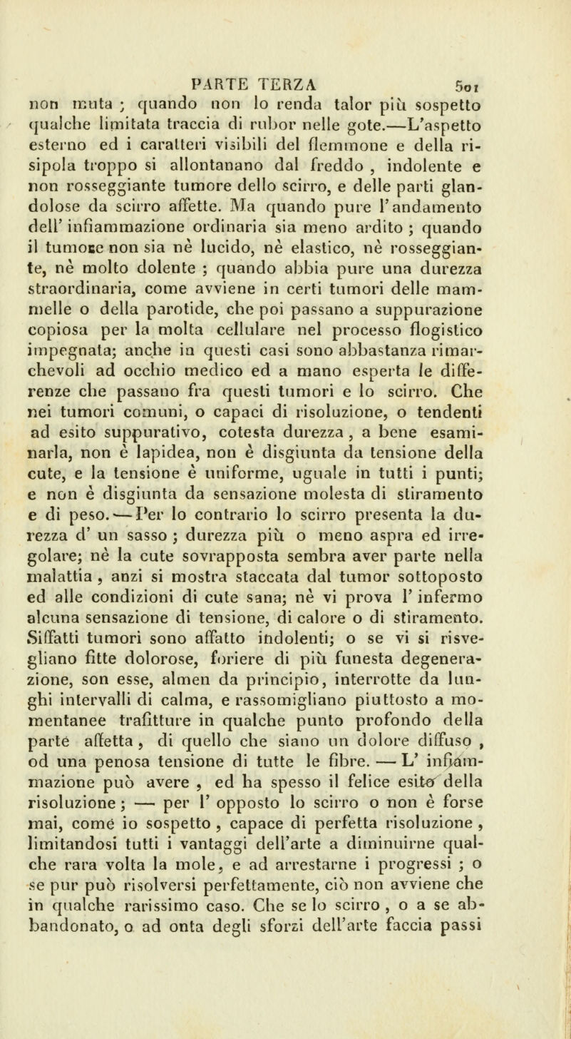non muta ; quando non lo renda talor più sospetto qualche limitata traccia di rubor nelle gote.—L'aspetto esterno ed i caratteri visibili del flemmone e della ri- sipola troppo si allontanano dal freddo , indolente e non rosseggiante tumore dello scirro, e delle parti glan- dolose da scirro affette. Ma quando pure Tandamento dell' infiammazione ordinaria sia meno ardito ; quando il tumoce non sia ne lucido, ne elastico, ne rosseggian- te, ne molto dolente ; quando abbia pure una durezza straordinaria, come avviene in certi tumori delle mam- melle o della parotide, che poi passano a suppurazione copiosa per la molta cellulare nel processo flogistico impegnata; anche in questi casi sono abbastanza rimar- chevoli ad occhio medico ed a mano esperta le diffe- renze che passano fra questi tumori e lo scirro. Che nei tumori comuni, o capaci di risoluzione, o tendenti ad esito suppurativo, cotesta durezza , a bene esami- narla, non è lapidea, non è disgiunta da tensione della cute, e la tensione è uniforme, uguale in tutti i punti; e non è disgiunta da sensazione molesta di stiramento e di peso.'—Per lo contrario lo scirro presenta la du- rezza d' un sasso ; durezza più o meno aspra ed irre- golare; ne la cute sovrapposta sembra aver parte nella malattia , anzi si mostra staccata dal tumor sottoposto ed alle condizioni di cute sana; ne vi prova V infermo alcuna sensazione di tensione, di calore o di stiramento. Siffatti tumori sono affatto indolenti; o se vi si risve- gliano fìtte dolorose, foriere di più funesta degenera- zione, son esse, almen da principio, interrotte da lun- ghi intervalli di calma, e rassomigliano piuttosto a mo- mentanee trafitture in qualche punto profondo della parte affetta , di quello che siano un dolore diffuso , od una penosa tensione di tutte le fibre. — L' inBdm- niazione può avere , ed ha spesso il felice esilo^ della risoluzione ; — per V opposto lo scirro o non è forse mai, come io sospetto , capace di perfetta risoluzione , limitandosi tutti i vantaggi delTarte a diminuirne qual- che rara volta la mole, e ad arrestarne i progressi ; o se pur può risolversi perfettamente, ciò non avviene che in qualche rarissimo caso. Che se lo scirro , o a se ab- bandonato, o ad onta degli sforzi dell'arte faccia passi