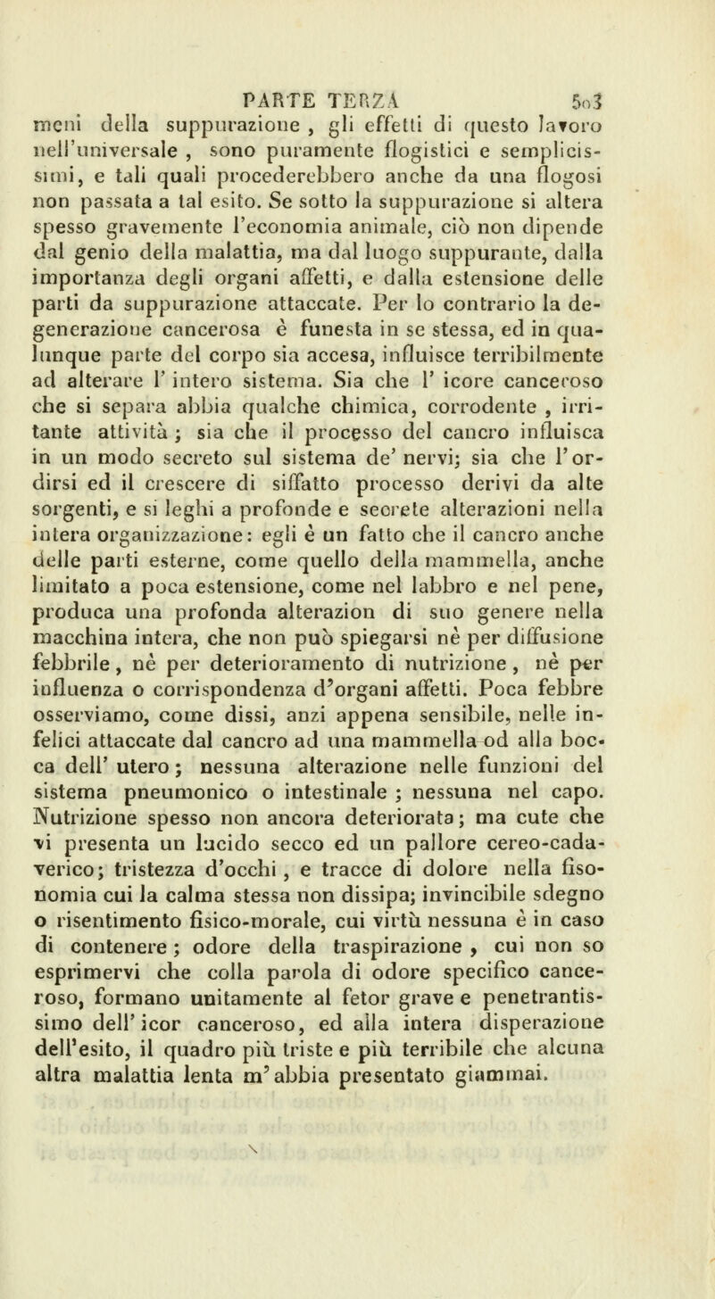meni della suppurazione , gli effetti di questo laforo nell'universale , sono puramente flogistici e semplicis- simi, e tali quali procederebbero anche da una flogosi non passata a tal esito. Se sotto la suppurazione si altera spesso gravemente l'economia animale, ciò non dipende dal genio della malattia, ma dal luogo suppurante, dalla importanza degli organi affetti, e dalla estensione delle parti da suppurazione attaccate. Per lo contrario la de- generazione cancerosa è funesta in se stessa, ed in qua- lunque parte del corpo sìa accesa, influisce terribilmente ad alterare l'intero sistema. Sia che V icore canceroso che si separa abbia qualche chimica, corrodente , irri- tante attività ; sia che il processo del cancro influisca in un modo secreto sul sistema de' nervi; sia che T or- dirsi ed il crescere di siffatto processo derivi da alte sorgenti, e si leghi a profonde e scerete alterazioni nella intera organizzazione: egli è un fatto che il cancro anche delle parti esterne, come quello della mammella, anche limitato a poca estensione, come nel labbro e nel pene, produca una profonda alterazion di suo genere nella macchina intera, che non può spiegarsi né per diffusione febbrile, né per deterioramento di nutrizione , ne p«r influenza o corrispondenza d^organi affetti. Poca febbre osserviamo, come dissi, anzi appena sensibile, nelle in- felici attaccate dal cancro ad una mammellaod alla boc- ca dell' utero ; nessuna alterazione nelle funzioni del sistema pneumonico o intestinale ; nessuna nel capo. Nutrizione spesso non ancora deteriorata ; ma cute che ■vi presenta un lucido secco ed un pallore cereo-cada- verico; tristezza d'occhi, e tracce di dolore nella fiso- nomia cui la calma stessa non dissipa; invincibile sdegno o risentimento fisico-morale, cui virtù nessuna è in caso di contenere ; odore della traspirazione y cui non so esprimervi che colla parola di odore specifico cance- roso, formano unitamente al fetor grave e penetrantis- simo dell'icor canceroso, edalla intera disperazione dell'esito, il quadro più triste e più terribile che alcuna altra malattia lenta m'abbia presentato giammai.