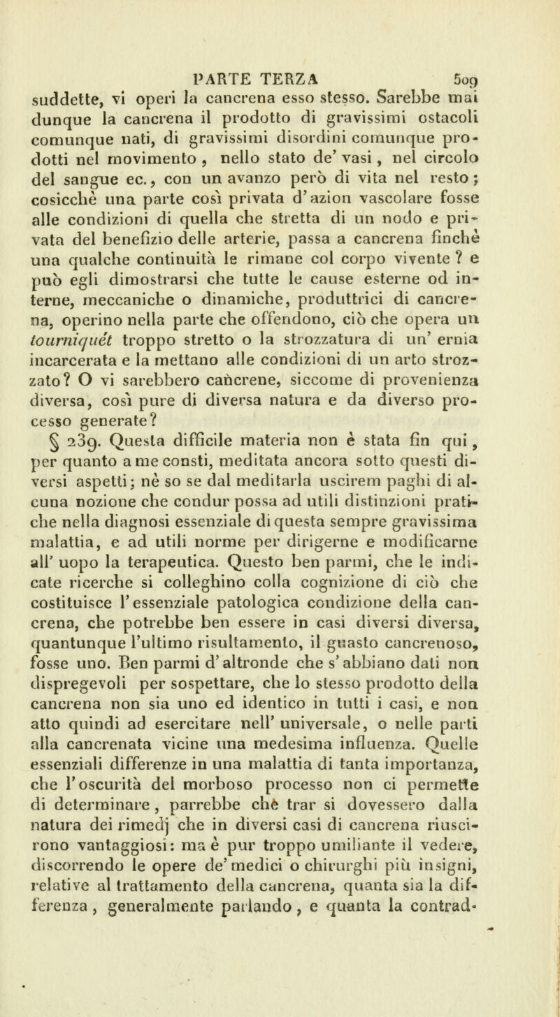 suddette, vi operi la cancrena esso stesso. Sarebbe mai dunque la cancrena il prodotto di gravissimi ostacoli comunque nati, di gravissimi disordini comunque pro- dotti nel movimento j nello stato de' vasi, nel circolo del sangue ec., con un avanzo però di vita nel resto; cosicché una parte cosi privata d'azion vascolare fosse alle condizioni di quella che stretta di un nodo e pri* vata del benefizio delle arterie, passa a cancrena finche una qualche continuità le rimane col corpo vivente ? e può egU dimostrarsi che tutte le cause esterne od in- terne, meccaniche o dinamiche, produttrici di cancre- na, operino nella parte che offendono, ciò che opera uu tourniquet troppo stretto o la strozzatura di un' ernia incarcerata e la mettano alle condizioni di un arto stroz- zato? O vi sarebbero cancrene, siccome dì provenienza diversa, cosi pure di diversa natura e da diverso pro- cesso generate? § 239. Questa difficile materia non è stata fin qui, per quanto a me consti, meditata ancora sotto questi di- versi aspetti; ne so se dal meditarla uscirem paghi di al- cuna nozione che condur possa ad utili distinzioni pratt- che nella diagnosi essenziale di questa sempre gravissima malattia, e ad utili norme per dirigerne e modificarne air uopo la terapeutica. Questo ben parmi, che le indi- cate ricerche si colleghino colla cognizione di ciò che costituisce l'essenziale patologica condizione della can- crena, che potrebbe ben essere in casi diversi diversa, quantunque l'ultimo risultamento, il guasto cancrenoso, fosse uno. Ben parmi d'altronde che s'abbiano dati non dispregevoli per sospettare, che lo stesso prodotto della cancrena non sia uno ed identico in tutti i casi, e non atto quindi ad esercitare nell'universale, o nelle parti alla cancrenata vicine una medesima influenza. Quelle essenziali differenze in una malattia di tanta importanza, che l'oscurità del morboso processo non ci permette di determinare, parrebbe che trar si dovessero dalla natura dei rimedj che in diversi casi di cancrena riusci- rono vantaggiosi: ma è pur troppo umiliante il vedere, discorrendo le opere de'medici o chirurghi più insigni, relative al trattamento della cancrena, quanta sia la dif- ferenza , generalmente parlando, e quanta la contrad-