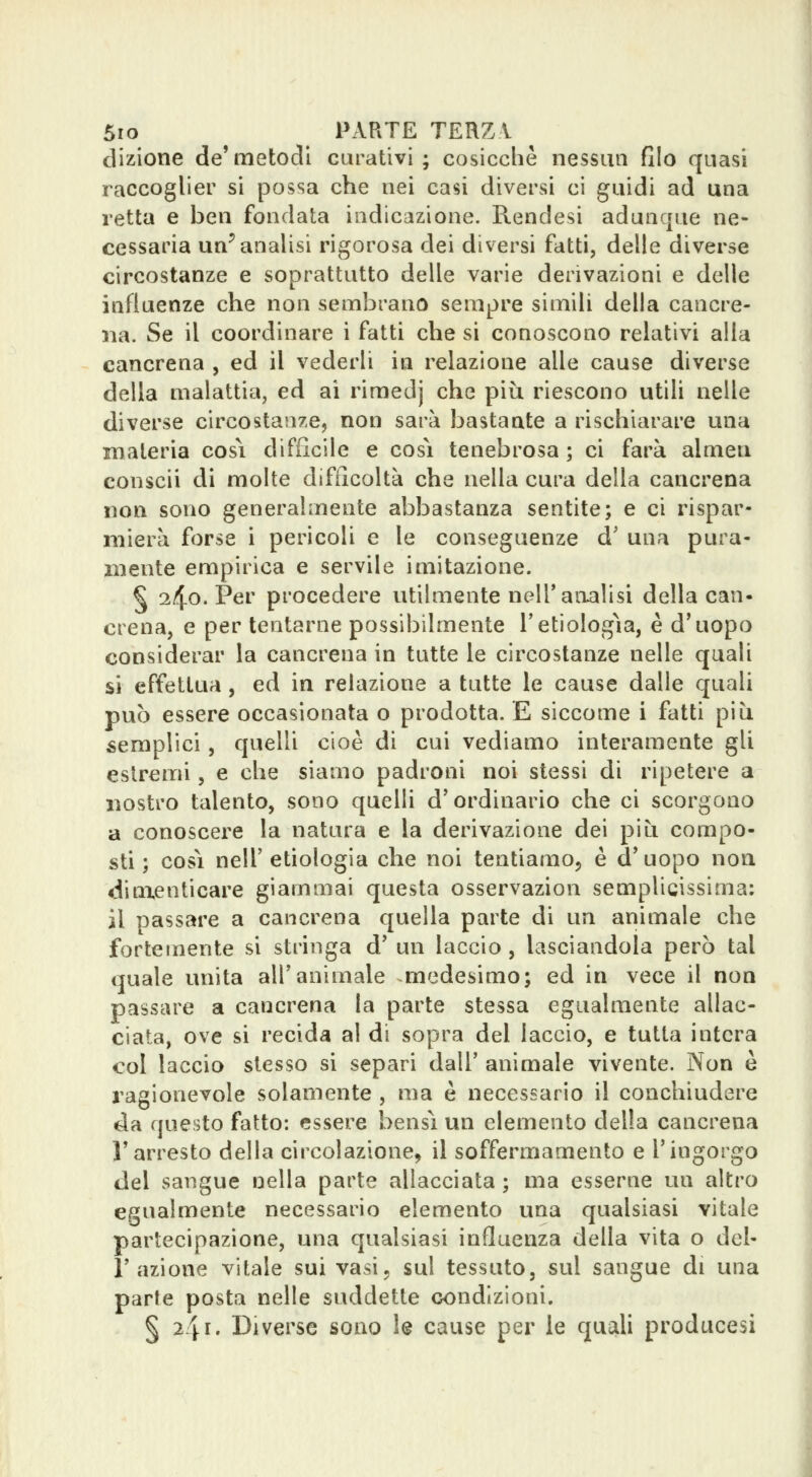 dizione de'metodi curativi; cosicché nessun filo quasi raccoglier si possa che nei casi diversi ci guidi ad una retta e ben fondata indicazione. Rendesi adunque ne- cessaria un^ analisi rigorosa dei diversi fatti, delle diverse circostanze e soprattutto delle varie derivazioni e delle influenze che non sembrano sempre simili della cancre- na. Se il coordinare i fatti che si conoscono relativi alla cancrena , ed il vederli in relazione alle cause diverse della malattia, ed ai riraedj che più riescono utili nelle diverse circostanze, non sarà bastante a rischiarare una materia cosi difficile e cos\ tenebrosa ; ci farà almen conscii di molte difficoltà che nella cura della cancrena non sono generalmente abbastanza sentite; e ci rispar- mierà forse i pericoli e le conseguenze d' una pura- mente empirica e servile imitazione. § 240. Per procedere utilmente nelT analisi della can- crena, e per tentarne possibilmente l'etiologìa, è d'uopo considerar la cancrena in tutte le circostanze nelle quali si effettua , ed in relazione a tutte le cause dalle quali può essere occasionata o prodotta. E siccome i fatti più semplici, quelli cioè di cui vediamo interamente gli estremi, e che siamo padroni noi stessi di ripetere a nostro talento, sono quelli d'ordinario che ci scorgono a conoscere la natura e la derivazione dei più compo- sti ; cosi neir etiologia che noi tentiamo, è d'uopo non dinxenticare giammai questa osservazion semplicissima: il passare a cancrena quella parte di un animale che fortemente si stringa d' un laccio , lasciandola però tal quale unita all'animale .medesimo; ed in vece il non passare a cancrena la parte stessa egualmente allac- ciata, ove si recida al di sopra del laccio, e tutta intera col laccio stesso si separi dall' animale vivente. Non è ragionevole solamente , ma è necessario il conchiudere da questo fatto: essere bensì un elemento della cancrena l'arresto della circolazione, il soffermamento e l'ingorgo del sangue nella parte allacciata ; ma esserne un altro egualmente necessario elemento una qualsiasi vitale partecipazione, una qualsiasi influenza della vita o del- l'azione vitale sui vasi, sul tessuto, sul sangue di una parte posta nelle suddette condizioni. § 2i\i, Diverse sono h cause per le quali producesi