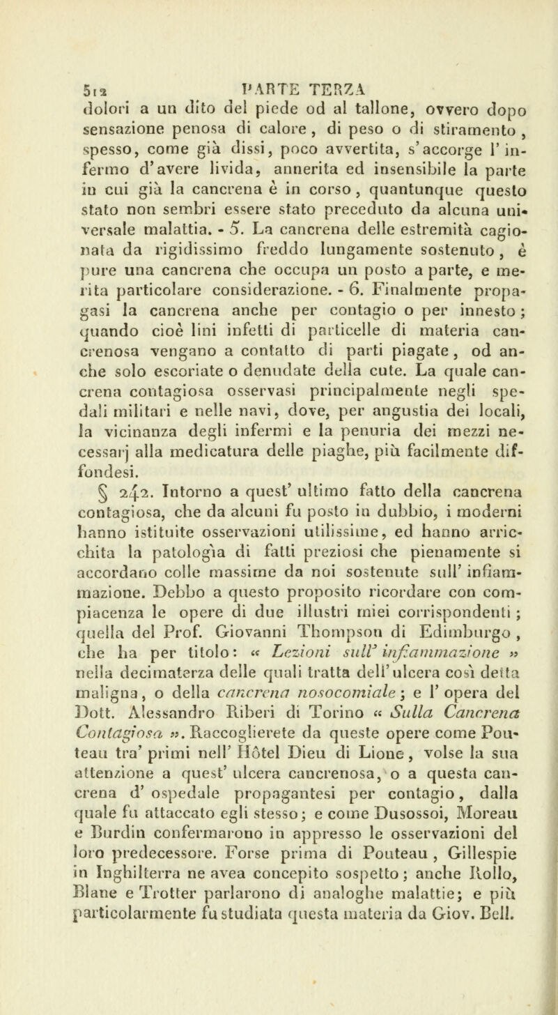 dolori a un dito del piede od al tallone, ovvero dopo sensazione penosa di calore , di peso o di stiramento , spesso, come già dissi, poco avvertita, s'accorge l'in- fermo d'avere livida, annerita ed insensibile la parte in cui già la cancrena è in corso, quantunque questo stato non sembri essere stato preceduto da alcuna uni* versale malattia. - 5. La cancrena delle estremità cagio- nata da rigidissimo freddo lungamente sostenuto, è pure una cancrena che occupa un posto a parte, e me- rita particolare considerazione. - 6. Finalmente propa- gasi la cancrena anche per contagio o per innesto ; quando cioè lini infetti di particelle di materia can- crenosa vengano a contatto di parti piagate, od an- che solo escoriate o denudate della cute. La quale can- crena contagiosa osservasi principalmente negli spe- dali militari e nelle navi, dove, per angustia dei locali, la vicinanza degli infermi e la penuria dei mezzi ne- cessarj alla medicatura delle piaghe, più facilmente dif- fondesi. § 1^1. Intorno a quest' ultimo fatto della cancrena contagiosa, che da alcuni fu posto in dubbio, i moderni hanno istituite osservazioni utilissime, ed hanno arric- chita la patologìa di fatti preziosi che pienamente si accordano colle massime da noi sostenute sulT infiam- mazione. Debbo a questo proposito ricordare con com- piacenza le opere di due illustri miei corrispondenti ; quella del Prof Giovanni Thompson di Edimburgo , che ha per titolo: « Lezioni suW infiammazione >? nella decimaterza delle quali tratta dell'ulcera così deità maligna, o della cancrena nosocomiale}, e l'opera del I3ott. Alessandro Puberi di Torino « Sulla Cancrena Contagiosa «.Raccoglierete da queste opere come Pou- teau tra' primi nell' Hotel Dieu di Lione, volse la sua attenzione a quest'ulcera cancrenosa, o a questa can- crena d' ospedale propagantesi per contagio, dalla quale fu attaccato egli stesso; e come Dusossoi, Moreau e Burdin confermarono in appresso le osservazioni del loro predecessore. Forse prima di Pouteau , Gillespie in Inghilterra ne avea concepito sospetto; anche Rollo, Blane e Trotter parlarono di analoghe malattie; e piìi particolarmente fu studiata questa materia da Giov. Bell.