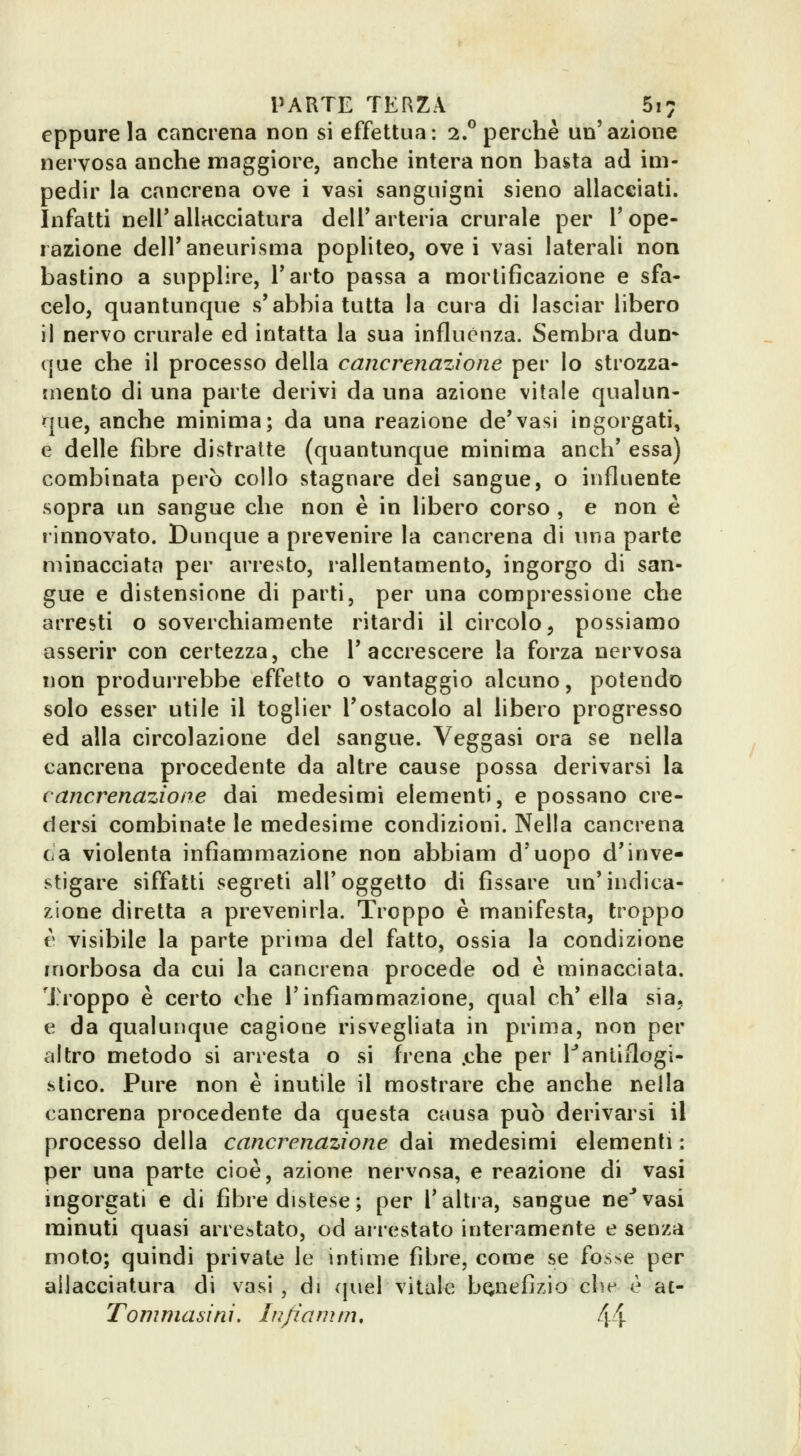 eppure la cancrena non si effettua: 2.® perchè un'azione nervosa anche maggiore, anche intera non basta ad im- pedir la cancrena ove i vasi sanguigni sieno allacciati. Infatti nell'allacciatura dell'arteria crurale per l'ope- razione dell'aneurisma popliteo, ove i vasi laterali non bastino a supplire, l'arto passa a mortificazione e sfa- celo, quantunque s'abbia tutta la cura di lasciar libero il nervo crurale ed intatta la sua influènza. Sembra dun* que che il processo della cancrenazione per lo strozza- mento di una parte derivi da una azione vitale qualun- que, anche minima; da una reazione de'vasi ingorgati, e delle fibre distratte (quantunque minima anch' essa) combinata però collo stagnare dei sangue, o influente sopra un sangue che non è in libero corso , e non è rinnovato. Dunque a prevenire la cancrena di una parte minacciata per arresto, lallentamento, ingorgo di san- gue e distensione di parti, per una compressione che arresti o soverchiamente ritardi il circolo, possiamo asserir con certezza, che l'accrescere la forza nervosa non produrrebbe effetto o vantaggio alcuno, potendo solo esser utile il toglier l'ostacolo al libero progresso ed alla circolazione del sangue. Veggasi ora se nella cancrena procedente da altre cause possa derivarsi la cancrenazione dai medesimi elementi, e possano cre- dersi combinate le medesime condizioni. Nella cancrena e a violenta infiammazione non abbiam d'uopo d'inve- stigare siffatti segreti all'oggetto di fissare un'indica- zione diretta a prevenirla. Troppo è manifesta, troppo V visibile la parte prima del fatto, ossia la condizione morbosa da cui la cancrena procede od è minacciata. Troppo è certo che l'infiammazione, qual eh' ella sìa, e da qualunque cagione risvegliata in prima, non per altro metodo si arresta o si frena .che per Fantiflogi- stico. Pure non è inutile il mostrare che anche nella cancrena procedente da questa causa può derivarsi il processo della cancrenazione dai medesimi elementi ; per una parte cioè, azione nervosa, e reazione di vasi ingorgati e di fibre distese; per l'altra, sangue ne''vasi minuti quasi arrestato, od arrestato interamente e senza moto; quindi private le intime fibre, come se fos>e per allacciatura di vasi , di quel vitale benefizio che è ac- Tommasini. lu/ianìni, 4Ì