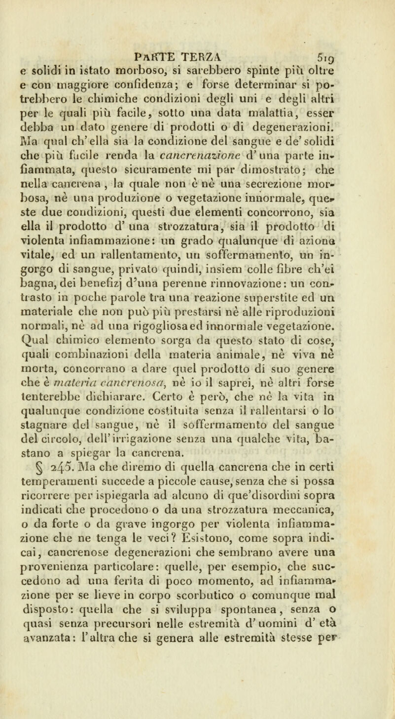 e solidi in istato morboso, si sarebbero spinte più oltre e con maggiore confidenza; e forse determinar si po- trebbero le chimiche condizioni degli uni e degli altri per le quali più facile, sotto una data malattia, esser debba un dato genere di prodotti o di degenerazioni. Ma qual ch'ella sia la condizione del sangue e de'solidi che più fucile renda la cancrtnazione d'una parte in- fiammata, questo sicuramente mi par dimostrato; che nella cancrena , la quale non è ne una secrezione mor- bosa, né una produzione o vegetazione innormale, quCi» ste due condizioni, questi due elementi concorrono, sia ella il prodotto d'una strozzatura, sia il prodotto di violenta infiammazione: un grado qualunque di aziona vitale, ed un rallentamento, un soffermamento, un in- gorgo di sangue, privato quindi, insiem colle fibre ch'ei bagna, dei benefizj d^una perenne rinnovazione; un con- trasto in poche parole tra una reazione superstite ed un materiale che non può piìi prestarsi ne alle riproduzioni normali, ne ad una rigogliosa ed innormale vegetazione. Qual chimico elemento sorga da questo stato di cose, quali combinazioni della materia animale, ne viva ne morta, concorrano a dare quel prodotto di suo genere che è materia cancrenosa, ne io il saprei, ne altri forse tenterebbe dichiarare. Certo è però, che né la vita in qualunque condizione costituita senza il rallentarsi o lo stagnare del sangue, né il soffermamento del sangue del circolo, dell'irrigazione senza una qualche vita, ba- stano a spiegar la cancrena. § 245. Ma che diremo di quella cancrena che in certi temperamenti succede a piccole cause, senza che si possa ricorrere per ispiegarla ad alcuno di que'disordini sopra indicati che procedono o da una strozzatura meccanica, o da forte o da grave ingorgo per violenta infiamma- zione che ne tenga le veci? Esistono, come sopra indi- cai, cancrenose degenerazioni che sembrano avere una provenienza particolare: quelle, per esempio, che suc- cedono ad una ferita di poco momento, ad infiamma^ zione per se lieve in corpo scorbutico o comunque mal disposto: quella che si sviluppa spontanea, senza o quasi senza precursori nelle estremità d'uomini d' età avanzata: l'altra che si genera alle estremità stesse per