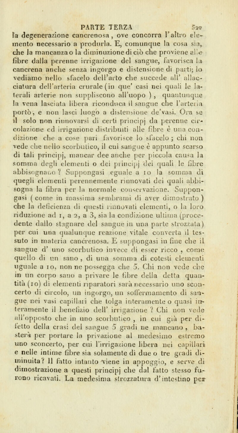 la degenerazione cancrenosa , ove concorra l'altro ele- mento necessario a produrla. E, comunque la cosa sia, che Ja mancanza© la diminuzione di ciò che proviene alle fibre dalla pereime irrigazione del sangue, favorisca la cancrena anche senza ingorgo e distensione di parti; lo vediamo nello sfacelo delParto che succede all' allac- ciatura dell'arteria crurale (in que' casi nei quali le la- terali arterie non suppliscono all'uopo ) , quantunque la vena lasciata libera riconduca il sangue che l'artci la portò, e non lasci luogo a distensione de'vasi. Ora se il solo non rinnovarsi di certi principj da perenne cir- colazione ed irrigazione distribuiti alle fibre è una coa- dizior>e che a cose pari favorisce lo sfaccio ; chi non vede che nello scorbutico, il cui sangue è appimto scarso di tali principj, mancar dee anche per piccola causa la somma degli elementi o dei princi|)j dei quali le fibre abbisognaiiO ? Suppongasi eguale a io la somma di quegli elem.enti perennemente rinnovati dei cjuali abbi- sogna la fibra per la normale conservazione. Suppon- gasi (come in massima sembrami di aver dimostrato) che la deficienza di questi rinnovati elementi, o la loro riduzione ad i, a 2, a 3, sia la condizione ultima (proce- dente dallo stagnare del sangue in una parte strozzata) per cui una qualunque reazione vitale converta il tes- suto in materia cancrenosa. E suppongasi in fine che il sangue d' uno scorbutico invece di esser ricco , come quello di un sano, di una somma di cotesti elementi uguale a io. non ne possegga che 5. Chi non vede che in un corpo sano a privare le fibre della detta quan- tità (io) di elemenfi riparatori sarà necessario uno scon- certo di circolo, un ingorgo, un sotfermamento di san- gue nei vasi capillari che tolga interamente o quasi in- teramente il benefizio dell' irrigazione ? Chi non vede all'opposto che in uno scorbutico , in cui già per di- letto della crasi del sangue 5 gradi ne mancano , ba- sterà per portare la privazione al medesiiiio estremo uno sconcerto, pei' cui l'irrigazione libera nei capillari e nelle intime fibre sia solamente di due o tre gradi di- minuita? 11 fatto intanto'%iene in appoggio, e serve di dimostrazione a questi principj che dal fatto stesso fu- rono ricavali. La medesima slrozzatura d'intestino pes