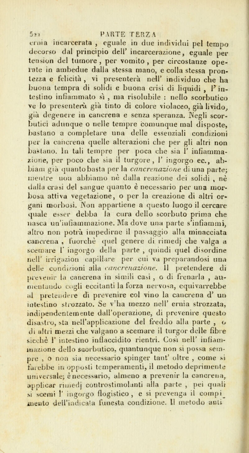 eiiiia incarcerata , eguale in due individui pel tempo decorso dal principio dell' incarcerazione, eguale per tension del tumore , per vomito , per circostanze ope- rate in ambedue dalla stessa mano, e colla stessa pron- tezza e felicità , vi presenterà nell' individuo che ha buona tempra di solidi e buona crisi di liquidi , F in- testino infiammato sì , ma risolubile : nello scorbutico ve lo presenterà già tinto di colore violaceo, già livido^ già degenere in cancrena e senza speranza. JNegli scor- butici adunque o nelle tempre comunque mal disposte, bastano a completare una delle essenziali condizioni per la cancrena quelle alteiazioni che per gli altri non bastano. In tali tempre per poca che sia 1' infiamma- zione, per poco che sia il turgore, V ingorgo ec, ab- biam già quanto basta per la cancrenazione di una parte; mentre non abbiamo ne dalla reazione dei solidi , ne dalla crasi del sangue quanto è necessario per una mor- bosa attiva vegetazione, o per la creazione di altri or- gani morbosi. Non appartiene a questo luogo il cercare quale esser debba la cura dello scorbuto prima che nasca un'infiammazione. Ma dove una parte s'infiammi, altro non potrà impedirne il passaggio alla minacciata cancrena , fuorché quel genere di rimedj che valga a scemare V irìgorgo della parte , quindi quel disoleine iieir irrigazion capillare per cui va preparandosi una delle condi/.ioni alla cancrefLaziont'. 11 pretendere di picvenir la cancrena in simili casi , o di frenarla , au- nuaitaudo cogli eccitanti la forza nervosa, equivarrebbe al preteiidere di prevenire col vino la cancrena d' un intestino stiozzato. Se v'ha mezzo nelT ernia strozzata, indipendentemente dall'operazione, di prevenire questo disastro, sta nell'applicazione del freddo alla parte , o di altri mezzi che valgano a scemare il turgor delle fibre sicché r intestino inflaccidito rientri. Così nelT infiam- mazione dello scorbutico, quantunque non si possa sem- pre , o non sia necessario spinger tant' oltre , come si farebbe in opposti temperamenti, il metodo deprimente universale; è necessario, almeno a prevenir la cancrena, applicar riuìedj controstimolanti alla parte , pei quali si scerai I' ingorgo flogistico, e si prevenga il compi^ ^iento dell'indicala funesta condiz^ione. Il metodo anlt v