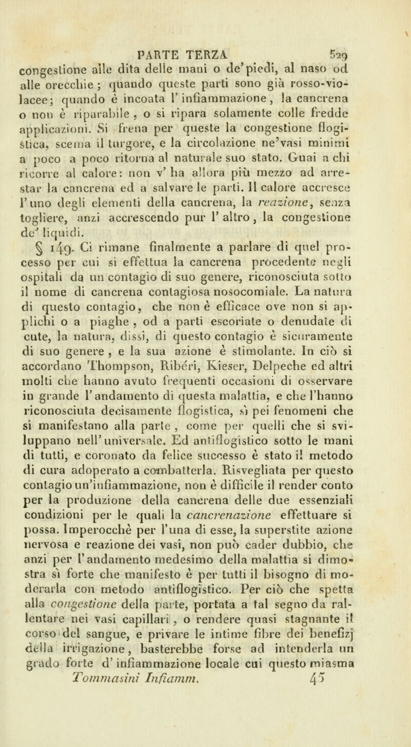 congeslione alle dita delle mani o de'piedi, al naso od alle orecclile ; quando queste parti sono già rosso-vio- lacee; quando é incoata l'infiammazione, la cancrena o non è riparabile , o si ripara solamente colle fredde applicazioni. Si frena per queste la congestione flogi- stica, scema il turgore, e la circolazione ne'vasi minimi a poco a poco ritorna al naturale suo stato. Guai a chi ricorre al calore: non v'ha allora più mezzo ad arre- star la cancrena ed a salvare le parti. 11 calore accresce l'uno degli elementi della cancrena, la reazione^ se.iza togliere, anzi accrescendo pur 1' altro, la congestione de liquidi. § 149. Ci rimane finalmente a parlare di quel pro- cesso per cui si effettua la cancrena procedente negli ospitali da un contagio di suo genere, riconosciuta sotto il nome di cancrena contagiosa nosocomiale. La natura di questo contagio, che none efficace ove non si ap- plichi o a piaghe , od a parti escoriate o denudate di cute, la natura, dissi, di questo contagio è sicuramente di suo genere , e la sua azione è stimolante. In ciò si accordano Thompson, Pvibéri, Kieser, Delpeche ed altri molti che hanno avuto frequenti occasioni di osservare in grande l'andamento di questa malattia, e che l'hanno riconosciuta decisamente flogistica, m pei fenomeni che si manifestano alla parte , come per quelli che si svi- luppano nell'universale. Ed antiflogistico sotto le mani di tutti, e coronato da felice successo è stato il metodo di cura adoperato a combatterla. Risvegliata per questo contagio un'infiammazione, non è difficile il render conto per la produzione della cancrena delle due essenziali condizioni per le quali la cancrenazìone effettuare si possa. Imperocché per l'una di esse, la superstite azione nervosa e reazione dei vasi, non può cader dubbio, che anzi per l'andamento medesimo della malattia si dimo- stra sì forte che manifesto è per tutti il bisogno di mo- derarla con metodo antiflogistico. Per ciò che spetta alla congestione della parte, portata a tal segno da ral- lentare nei vasi capillari , o rendere quasi stagnante il corso del sangue, e privare le intime fibre dei benefizj della irrigazione, basterebbe forse ad intenderla un grado forte d'infiammazione locale cui questo miasma Tommasìnì Infiamm. 4^