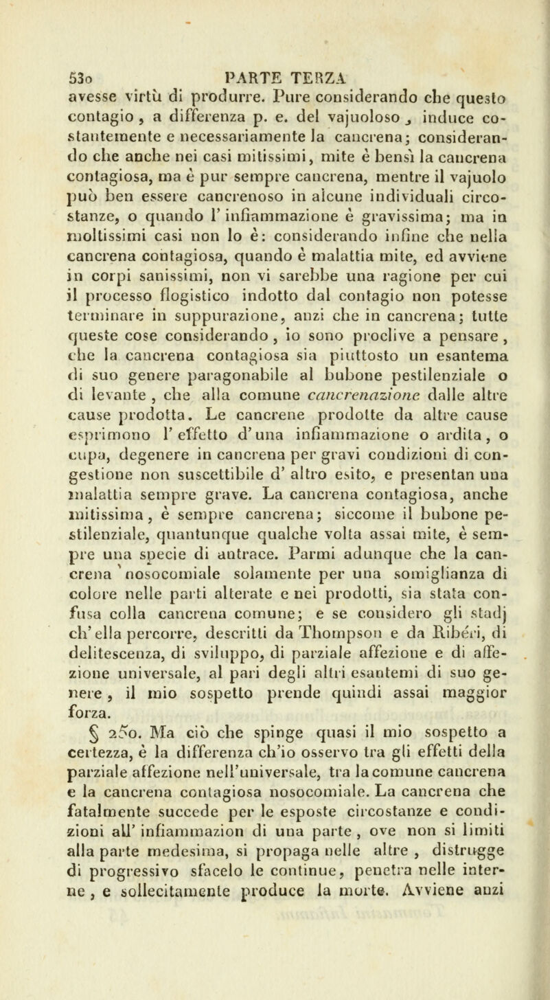 avesse virtù di produrre. Pure considerando clie questo contagio 5 a differenza p. e. del vajuoloso ^ induce co- stantemente e necessariamente la cancrena; consideran- do che anche nei casi mitissimi, mite è bensì la cancrena contagiosa, ma è pur sempre cancrena, mentre il vajuolo può ben essere cancrenoso in alcune individuali circo- stanze, o quando l'infiammazione è gravissima; ma in moltissimi casi non lo è: considerando infine che nella cancrena contagiosa, quando è malattia mite, ed avviene in corpi sanissimi, non vi sarebbe una ragione per cui il processo flogistico indotto dal contagio non potesse terniinare in suppurazione, anzi che in cancrena; tutte queste cose considerando , io sono proclive a pensare , che la cancrena contagiosa sia piuttosto un esantema di suo genere paragonabile al bubone pestilenziale o di levante , che alla comune cernerenazìone dalle altre cause prodotta. Le cancrene prodotte da altre cause esprimono T effetto d*una infiammazione o ardita, o cupa, degenere in cancrena per gravi coudizioni di con- gestione non suscettibile d' altro esito, e presentan una malattia sempre grave. La cancrena contagiosa, anche mitissima, è sempre cancrena; siccome il bubone pe- stilenziale, quantunque qualche volta assai mite, è sem- pre una specie di antrace. Farmi adunque che la can- crena nosocomiale solamente per una somiglianza di colore nelle parti alterate e nei prodotti, sia stata con- fusa colla cancrena comune; e se considero gli stadj ch'ella percorre, descritti da Thompson e da Ribéri, di delitescenza, di sviluppo, di parziale affezione e di affe- zione universale, al pari degli altri esantemi di suo ge- nere , il mio sospetto prende quindi assai maggior forza. § 25o. Ma ciò che spinge quasi il mìo sospetto a certezza, è la differenza ch'io osservo tra gli effetti della parziale affezione nell'universale, tra la comune cancrena e la cancrena contagiosa nosocomiale. La cancrena che fatalmente succede per le esposte circostanze e condi- zioni all' infiammazion di una parte , ove non si limiti alla parte medesima, si propaga nelle altre , distrugge di progressivo sfacelo le continue, penetra nelle inter- ne , e sollecitamente produce la morte. Avviene anzi