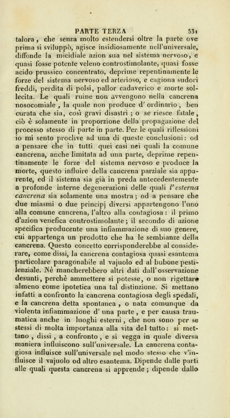 talora , che senza molto estendersi oltre la parte ove prima si sviluppò, agisce insidiosamente nell'universale, dififonde la micidiale azion sua nel sistema nervoso, e quasi fosse potente veleno controstimolante, quasi fosse acido prussico concentrato, deprime repentinamente le forze del sistema nervoso ed arterioso, e cagiona sudori freddi, perdita di polsi, pallor cadaverico e morte sol- lecita. Le quali ruine non avvengono nella cancrena nosocomiale j la quale non produce d' ordinario , ben curata che sia, così gravi disastri ; o se riesce fatale, ciò è solamente in proporzione della propagazione del processo stesso di parte in parte. Per le quali riflessioni io mi sento proclive ad una di queste conclusioni: od a pensare che in tutti quei casi nei quali la comune cancrena, anche limitata ad una parte, deprime repen- tinamente le forze del sistema nervoso e produce la morte, questo influire della cancrena parziale sia appa- rente, ed il sistema sia già in preda antecedentemente a profonde interne degenerazioni delle quali l^esterna cancrena sia solamente una mostra ; od a pensare che due miasmi o due principj diversi appartengono l'uno alla comune cancrena, l'altro alla contagiosa : il primo d'azìon venefica conlrostimolante ; il secondo di azione specifica producente una infiammazione di suo genere, cui appartenga un prodotto che ha le sembianze della cancrena. Questo concetto corrisponderebbe al conside- rare, come dissi, la cancrena contagiosa quasi esantema particolare paragonabile al vajuolo ed al bubone pesti- lenziale. Ne mancherebbero altri dati dall'osservazione desunti, perchè ammettere si potesse, o non rigettare almeno come ipotetica una tal distinzione. Sì mettano infatti a confronto la cancrena contagiosa degli spedali, e la cancrena detta spontanea , o nata comunque da violenta infiammazione d' una parte , e per causa trau- matica anche in luoghi esterni, che non sono per se stessi di molta importanza alla vita del tutto: si met- tano , dissi , a confronto , e si vegga in quale diversa maniera influiscono sull'universale. La cancrena conta- giosa influisce sull'universale nel modo stesso che v'in- fluisce il vajuolo od altro esantema. Dipende dalle parti alle quali questa cancrena si apprende ; dipende dalla