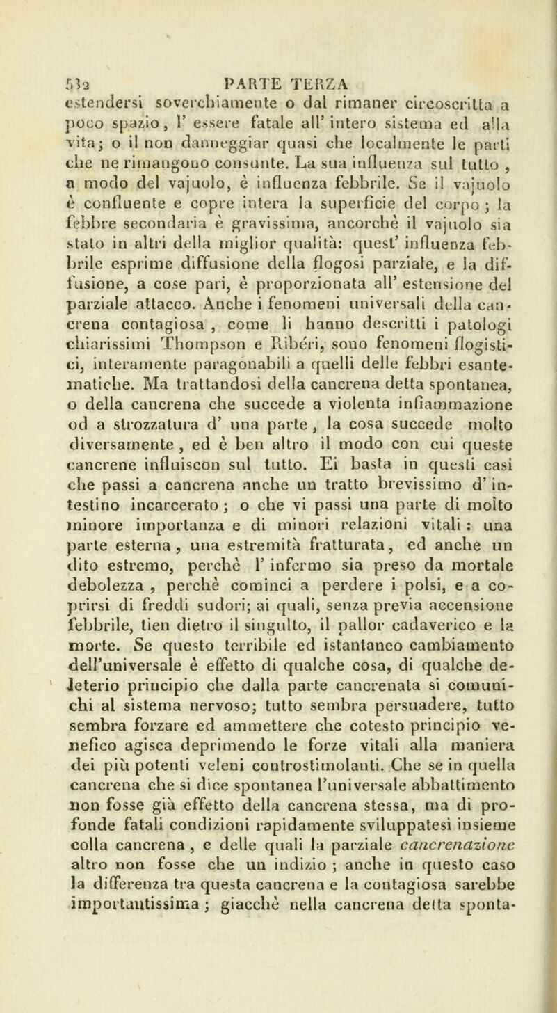 estendersi soverchiamente o dal rimaner circoscritta a poco spazio, r essere fatale all'intero sistema ed alla vita; o il non danneggiar quasi che localmente le parti che ne rimangono consunte. La sua influenza sul tutto , a modo del vajuolo, è influenza febbrile. Se il vajuolo è confluente e copre intera la superfìcie del corpo ; la febbre secondaria è gravissima, ancorché il vajuolo sia stato in altri della miglior qualità: quesl' influenza feb- brile esprime diffusione della flogosi parziale, e la dif- fusione, a cose pari, è proporzionata all' estensione del parziale attacco. Anche i fenomeni universali della can- crena contagiosa , come li hanno descritti i patologi chiarissimi Thompson e E.ibéiij sono fenomeni flogisti- ci, interamente paragonabili a quelli delle febbri esante- matiche. Ma trattandosi della cancrena detta spontanea, o della cancrena che succede a violenta infiammazione od a strozzatura d' una parte , la cosa succede molto diversamente , ed è ben altro il modo con cui queste cancrene influiscon sul tutto. Ei basta in questi casi che passi a cancrena anche un tratto brevissimo d'in- testino incarcerato ; o che vi passi una parte di molto minore importanza e di minori relazioni vitali : una parte esterna , una estremità fratturata, ed anche un dito estremo, perchè 1' infermo sia preso da mortale debolezza 5 perchè cominci a perdere i polsi, e a co- prirsi di freddi sudori; ai quali, senza previa accensione febbrile, tien dietro il singulto, il pallor cadaverico e la morte. Se questo terribile ed istantaneo cambiamento dell'universale è effetto di qualche cosa, di qualche de- Jeterio principio che dalla parte cancrenata si comuni- chi al sistema nervoso; tutto sembra persuadere, tutto sembra forzare ed ammettere che cotesto principio ve- nefico agisca deprimendo le forze vitali alla maniera dei più potenti veleni controstimolanti. Che se in quella cancrena che si dice spontanea l'universale abbattimento non fosse già effetto della cancrena stessa, ma di pro- fonde fataU condizioni rapidamente sviluppatesi insieme colla cancrena , e delle quali la parziale cane renazione altro non fosse che un indizio ; anche in questo caso la differenza tra questa cancrena e la contagiosa sarebbe importautissiiiia ; giacche nella cancrena detta sponta-