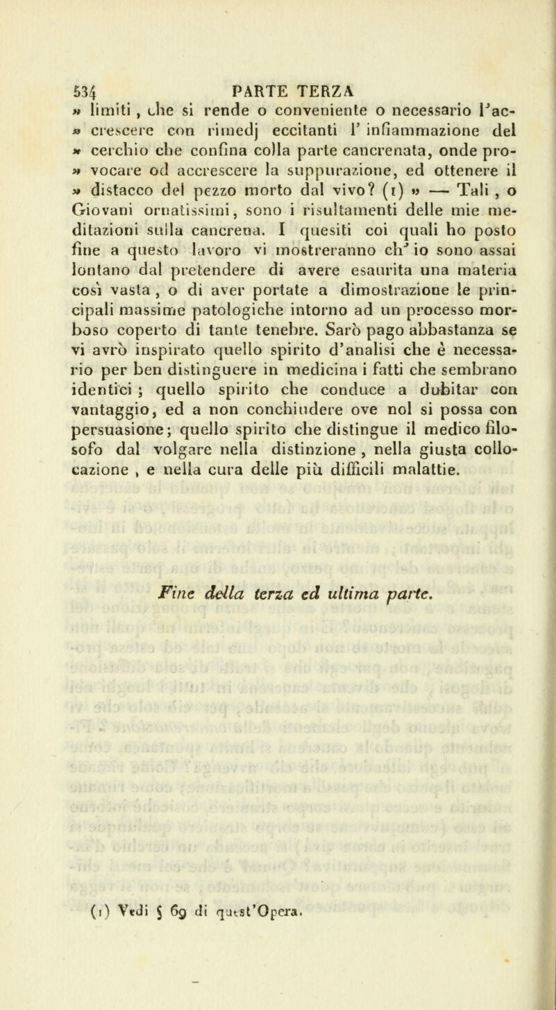 w limiti , che si rende o conveniente o necessario i^ac- « crescere con rimedj eccitanti T infiammazione del i» cerchio che confina colla parte cancrenata, onde pro- >» vocare od accrescere la suppurazione, ed ottenere il » distacco del pezzo morto dal vivo? (i) w — Tali , o Giovani ornatissimi, sono i risultamenti delle mie me- ditazioni sulla cancrena. I quesiti coi quali ho posto fine a questo lavoro vi mostreranno eh* io sono assai lontano dal pretendere di avere esaurita una materia cosi vasta , o di aver portate a dimostrazione le prin- cipali massime patologiche intorno ad un processo mor- boso coperto di tante tenebre. Sarò pago abbastanza se vi avrò inspirato quello spirito d'analisi che è necessa- rio per ben distinguere in medicina i fatti che sembrano identici ; quello spirito che conduce a dubitar con vantaggio, ed a non conchiudere ove noi si possa con persuasione; quello spirito che distingue il medico filo- sofo dal volgare nella distinzione , nella giusta collo- cazione , e nella cura delle più difficili malattie. Fine della terza ed ultima parte. (i) V«iii S 69 di qatst*Opcra.