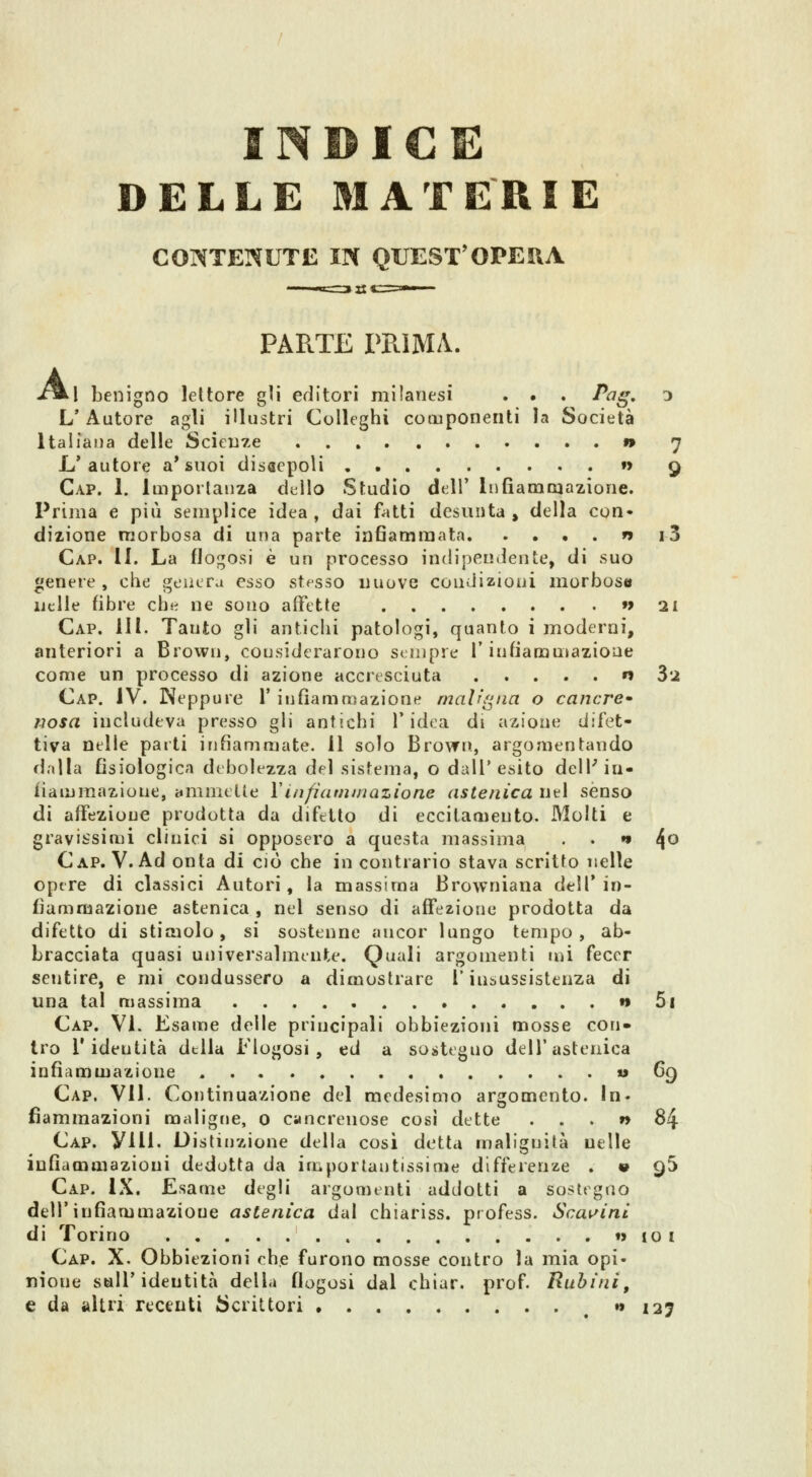 INBICE DELLE MATERIE CONTENUTE IN QUEST'OPERA PARTE PRIMA. A. l benigno lettore gli editori milanesi . . . Pag, 3 L'Autore agli illustri Colleghi componenti la Società Italiana delle Sciente » 7 L'autore a'suoi discepoli »> 9 Gap. \. Importanza dello Studio dell' Infiamcaazione. Prima e più semplice idea , dai fatti desunta , della con* dizione morbosa di una parte infiammata n i3 Gap. II. La flogosi è un processo indipendente, di suo genere, che genera esso stesso nuove condizioni morbose nelle fibre che ne sono affette »> 21 Gap. 111. Tanto gli antichi patologi, quanto i moderni, anteriori a Brown, considerarono sempre T infiammazione come un processo di azione accresciuta n 82 Gap. IV. Neppure 1' infiammazione malr'gna o cantre» uosa includeva presso gli antichi l'idea di azione difet- tiva nelle parti infiammate. 11 solo Brovrn, argomentando dalla fisiologica debolezza del sistema, o dall'esito dell'in- iiammazione, animelle VLiifiaminazione astenica nel sènso di affezione prodotta da difetto di eccitamento. Molti e gravissimi clinici si opposero a questa massima . . *• ^o Gap. V. Ad onta di ciò che in contrario stava scritto nelle opere di classici Autori, la massima Browniana dell'in- fiammazione astenica , nel senso di affezione prodotta da difetto di stimolo, si sostenne ancor lungo tempo , ab- bracciata quasi universalmente. Quali argomenti mi feccr sentire, e mi condussero a dimostrare l'insussistenza di una tal massima » 5i Gap. Vi. Esame delle principali obbiezioni mosse con- tro l'identità della Flogosi , ed a sostegno dell'astenica infiammazione » ^9 Gap. vii. Gontinuazione del medesimo argomento. In. fìammazioni maligne, o cancrenose cosi dette ...» 84 Gap. yill. Distinzione della cosi detta malignità nelle infiammazioni dedotta da importantissime differenze . « qS Gap. iX. Esame degli argomenti addotti a sostegno dell'infiammazione astenica dal chiariss. profess. Scalini di Torino t> io i Gap. X. Obbiezioni che furono mosse contro la mia opi- nione sali'identità della flogosi dal chiar. prof Rubini, e da altri recenti bcrittori » i2j