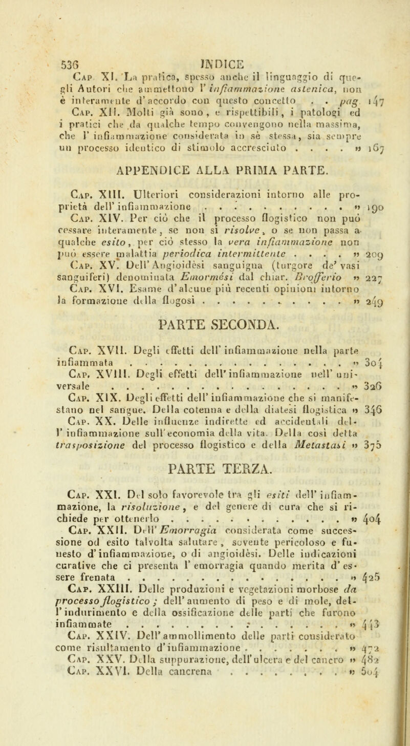 Gap XI. La pratica, spesso anche il lingunjrgio di que- gli Autori cl»e aiumettoiio V infìammaziont astenica, non è inferamtiite d'accordo con questo concetto . . pag. i47 Cap. ^[\. Molti già sono, e rispettibili, i patologi v.d ì pratici che da qualche tempo convengono nella massima, che r infirtraniazione considerata ir) sé stessa, sia sen)pre un processo identico di stimolo accresciuto . . . . »> 1G7 APPENDICE ALLA PRIMA PARTE. Gap. XIH. Ulteriori considerazioni intorno alle pro- prietà dell' infìanimazione  iQO Gap. XIV. Per ciò che il processo flogistico non può cessare interamente, se non si risolue ^ o se non passa a qualche esito, per ciò stesso la vera infiammazione non può essere malattia periodica intermittente ....»? 209 ('ap. XV. Oeir Angioidèsi sanguigna (turgore de'vasi sanguiferi) denominata Einormési dal chiar. Brofferio »j 227 Gap. XVI. Esame d'alcune più recenti opinioni intorno Ja formazione dtlla flogosi 2^9 PARTE SECONDA. Gap. XVII. Degli effetti dell' infiammazione nella part« infiammata '' 3o{. Gap, XVIll. Degli effetti dell* infiammazione nell'uni- versale 19 026 Gap. XIX. Degli effetti dell'infiammazione che si manife- stano nel sangue. Della cotenna e della diatesi flogistica ♦» 346 Gap. XX. Delle influenze indirette ed accidentali del- l' infiammazione sull'economia della vita. Della cosi detta trasposizione del processo flogistico e della Metastasti «> 376 PARTE TERZA. Gap. XXI. Del solo favorevole tra gli esiti dell'infiam- mazione, la risoluzione y e del genere di cura che si ri- chiede per ottenerlo »? 4^4 Gap. XXII. DtW Emorragia considerata come succes» sione od esito talvolta salutare , sovente pericoloso e fu- nesto d'infiammazione, odi angioidèsi. Delle indicazioni curative che ci presenta l'emorragia quando merita d'es- sere frenata »i 4^5 Gap. XXllI. Delle produzioni e vegetazioni morhose da processo flogistico ; dell'aumento di peso e di mole, del- l'indurimento e della ossificazione delle parti che furono infiammate r  4'p Gap. XXIV. Dell'ammollimento delle partì considerato come risultaraento d'infiammazione » 472 Gap, XXV. Della suppurazione, dell'ulcera e del cancro »> 4^^ Gap. XXVI. Della cancrena . »> 5o4