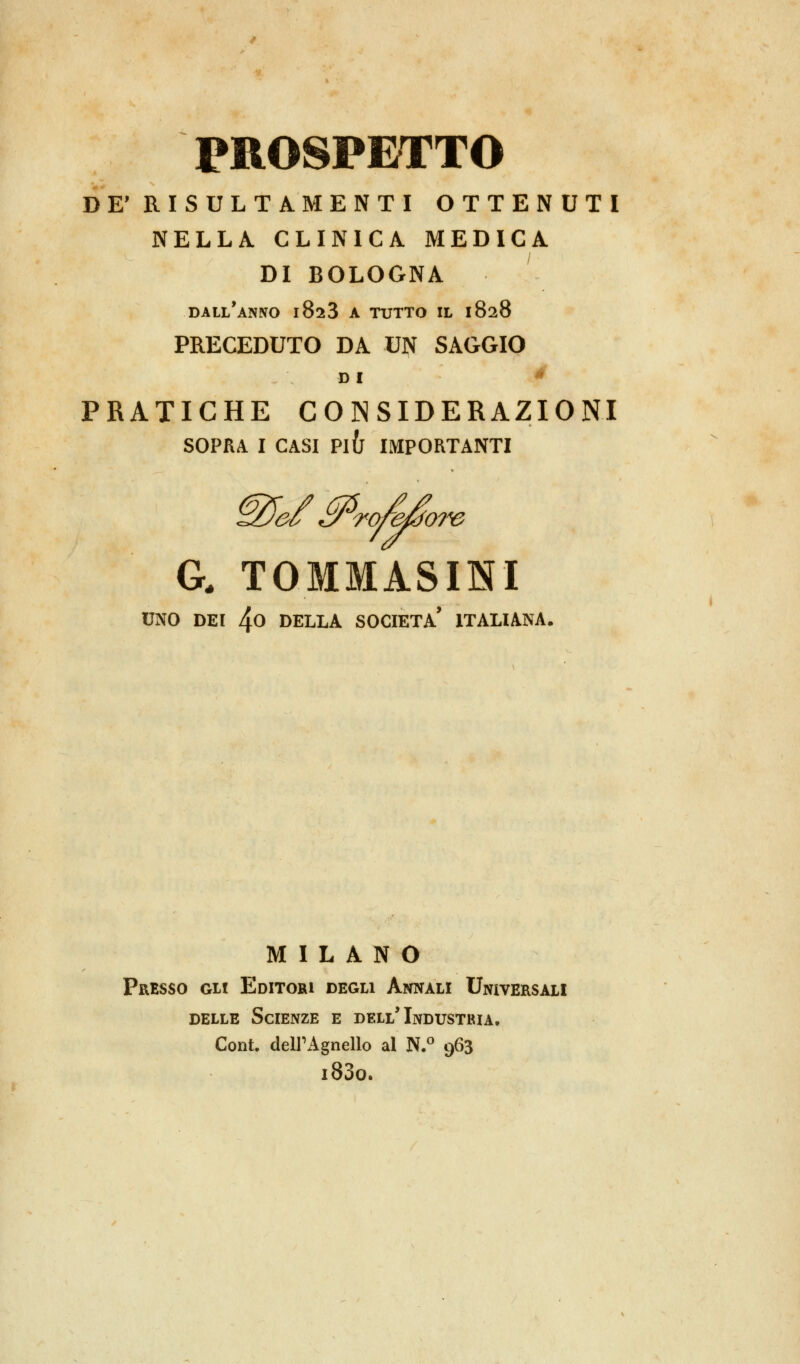 PROSPETTO DE' RISULTA MENTI OTTENUTI NELLA CLINICA MEDICA DI BOLOGNA DALL'ANNO l823 A TUTTO IL 1828 PRECEDUTO DA UN SAGGIO DI * PRATICHE CONSIDERAZIONI SOPRA I CASI Pl(j IMPORTANTI @Jef £P<rofe/$om G. TOMMASINI UNO DEI 4o DELLA SOCIETÀ' ITALIANA. MILANO Presso Git Editori degli Annali Universali delle Scienze e dell'Industria. Cont. dell'Agnello al N.° 963 i83o.