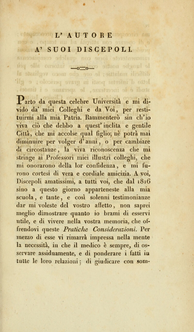 L' AUTORE A' SUOI DISCEPOLI —oro X arto da questa celebre Università e mi di- vido da' miei Colleglli e da Voi, per resti- tuirmi alla mia Patria. Rammenterò sin ch'io viva ciò che debbo a quest' inclita e gentile Città, che mi accolse qual figlio; ne potrà mai diminuire per volger cP anni, o per cambiare di circostanze, la viva riconoscenza che mi stringe ai Professori mici illustri colleglli, che mi onorarono della lor confidenza, e mi fu- rono cortesi di vera e cordiale amicizia. A voi, Discepoli amatissimi, a tutti voi, che dal 1816 sino a questo giorno apparteneste alla mia scuola, e tante, e così solenni testimonianze dar mi voleste del vostro affetto, non saprei meglio dimostrare quanto io brami di esservi utile, e di vivere nella vostra memoria, che of- frendovi queste Pratiche Considerazioni. Per mezzo di esse vi rimarrà impressa nella mente la necessità, in che il medico è sempre_, di os- servare assiduamente, e di ponderare i fatti in tutte le loro relazioni; di giudicare con som-