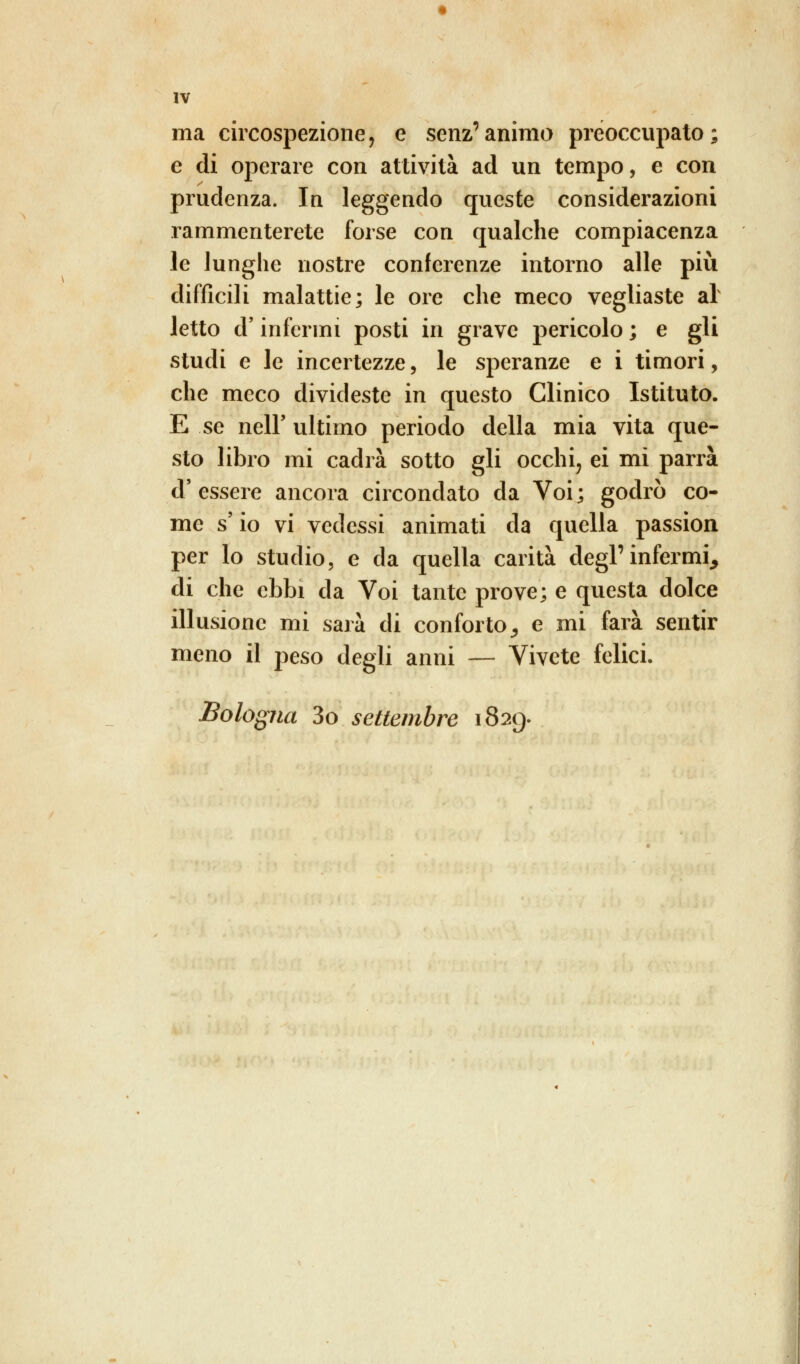 ma circospezione, e senz'animo preoccupato; e di operare con attività ad un tempo, e con prudenza. In leggendo queste considerazioni rammenterete forse con qualche compiacenza le lunghe nostre conferenze intorno alle più difficili malattie; le ore che meco vegliaste al letto d'infermi posti in grave pericolo ; e gli studi e le incertezze, le speranze e i timori, che meco divideste in questo Clinico Istituto. E se nelF ultimo periodo della mia vita que- sto libro mi cadrà sotto gli occhi, ei mi parrà d'essere ancora circondato da Voi; godrò co- me s io vi vedessi animati da quella passion per lo studio, e da quella carità degl'infermi, di che ebbi da Voi tante prove; e questa dolce illusione mi sarà di conforto, e mi farà sentir meno il peso degli anni — Vivete felici. Bologna 3o settembre 1829.