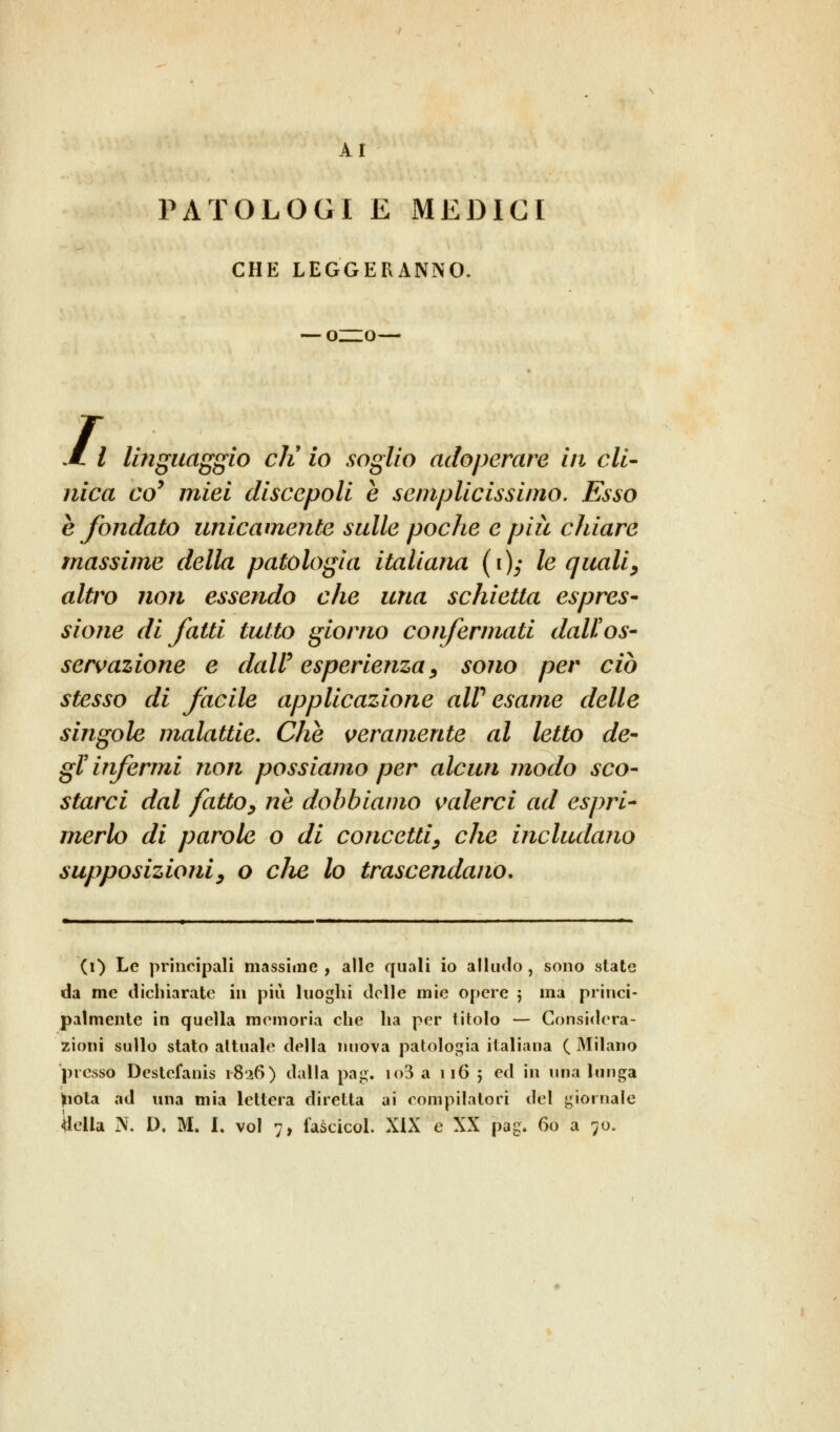 AI PATOLOGI E MEDICI CHE LEGGERANNO. —-ozzo— /, / linguaggio eli io soglio adoperare in cli- nica coy miei discepoli e semplicissimo. Esso e fondato unicamente sulle poche e pia ciliare massime della patologia italiana (i)y le quali, altro non essendo che una schietta espres- sione di fatti tutto giorno confermati dall'os- servazione e dalV esperienza, sono per ciò stesso di fàcile applicazione aW esame delle singole malattie. Che veramente al letto de- gì' ir fermi non possiamo per alcun modo sco- starci dal fatto, ne dobbiamo valerci ad espri- merlo di parole o di concetti, che includano supposizioni, o die lo trascendano, (i) Le principali massime , alle quali io alludo , sono slate da me dichiarate in più luoghi delle mie opere j ina princi- palmente in quella memoria che ha per titolo — Considera- zioni sullo stato attuale della nuova patologia italiana ( Milano presso Destefanis 1826) dalla pag. io3 a 116 5 ed in una lunga friota ad una mia lettera diretta ai compilatori del giornale biella N. D. M. I. voi 7, fascicol. XIX e XX pag. 60 a 70,