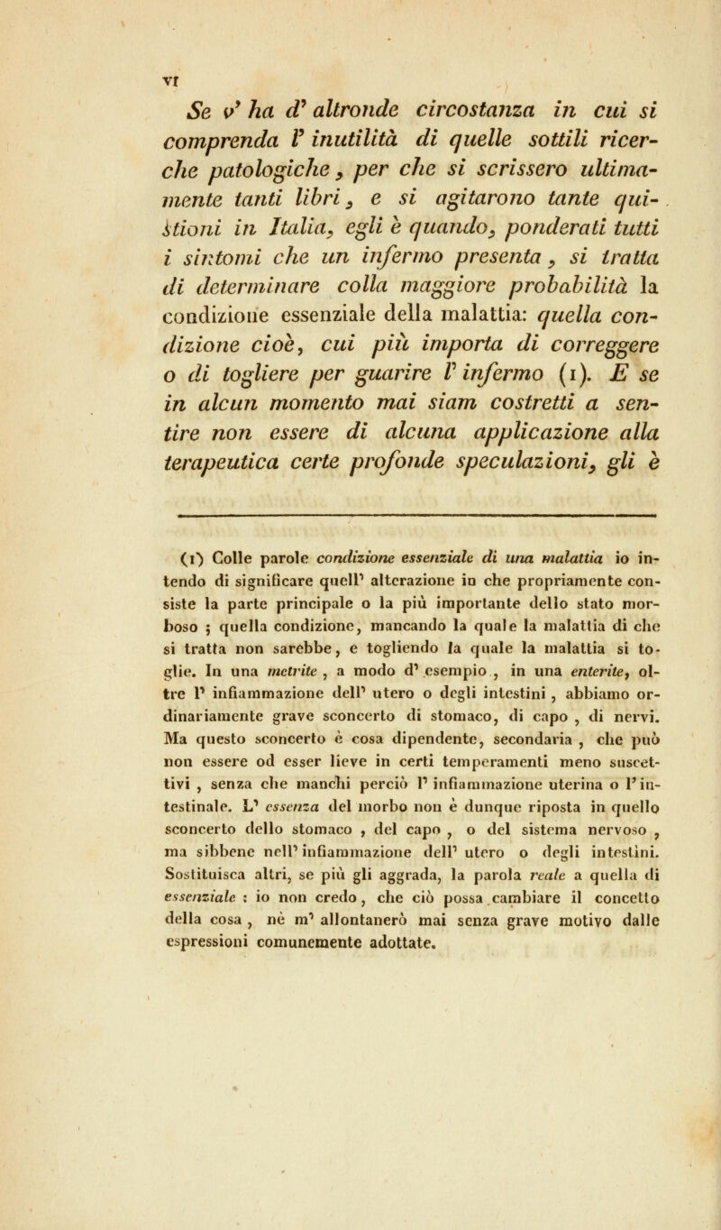 vr Se v* ha d* altronde circostanza in cui si comprenda V inutilità di quelle sottili ricer- che patologiche > per che si scrissero ultima- mente tanti libri, e si agitarono tante qui- itioni in Italia, egli è quando, ponderati tutti i sintomi che un infermo presenta, si tratta di determinare colla maggiore probabilità la condizione essenziale della malattia: quella con- dizione cioè, cui più importa di correggere o di togliere per guarire V infermo (i). E se in alcun momento mai siam costretti a sen- tire non essere di alcuna applicazione alla terapeutica certe profonde speculazioni, gli e (O Colle parole condizione essenziale di una malattia io in- tendo di significare queir alterazione io che propriamente con- siste la parte principale o la più importante dello stato mor- boso ; quella condizione, mancando la quale la malattia di che si tratta non sarebbe, e togliendo la quale la malattia si to- glie. In una mctrite , a modo d1 esempio , in una enterite, ol- tre V infiammazione dell1 utero o degli intestini , abbiamo or- dinariamente grave sconcerto di stomaco, di capo , di nervi. Ma questo sconcerto è cosa dipendente, secondaria , che può non essere od esser lieve in certi temperamenti meno suscet- tivi , senza che manciù perciò l1 infiammazione uterina o l'in- testinale. L1 essenza del morbo non è dunque riposta in quello sconcerto dello stomaco , del capo , o del sistema nervoso , ma sibbene ncll1 infiammazione dell1 utero o degli intestini. Sostituisca altri, se più gli aggrada, la parola reale a quella di essenziale : io non credo, che ciò possa cambiare il concetto della cosa , né m? allontanerò mai senza grave motivo dalle espressioni comunemente adottate.