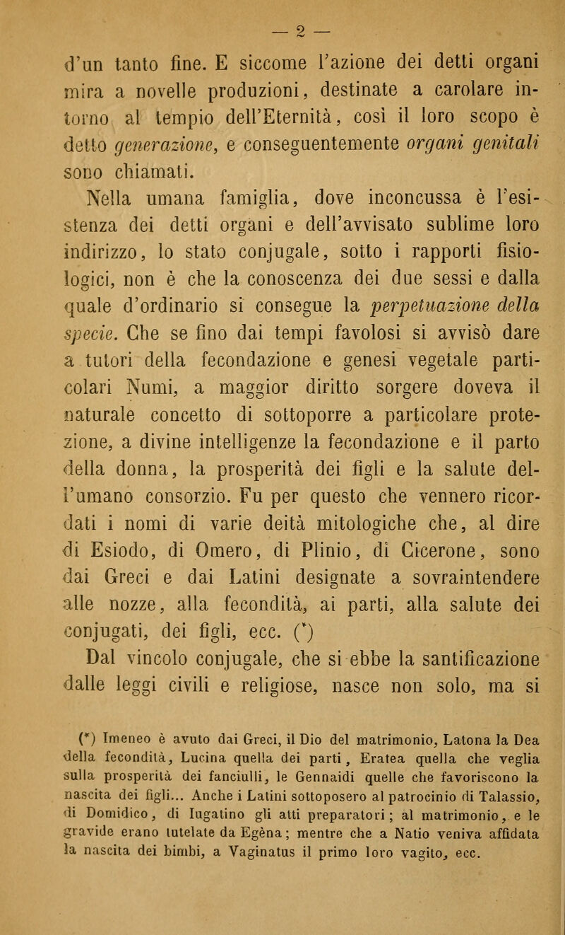 9 — d'un tanto fine. E siccome l'azione dei detti organi mira a novelle produzioni, destinate a carolare in- torno al tempio dell'Eternità, così il loro scopo è detto generazione, e conseguentemente organi genitali SODO chiamati. Nella umana famiglia, dove inconcussa è l'esi- stenza dei detti organi e dell'avvisato sublime loro indirizzo, lo stato conjugale, sotto i rapporti fisio- logici, non è che la conoscenza dei due sessi e dalla quale d'ordinario si consegue la perpetuazione della specie. Che se fino dai tempi favolosi si avvisò dare a tutori della fecondazione e genesi vegetale parti- colari Numi, a maggior diritto sorgere doveva il naturale concetto di sottoporre a particolare prote- zione, a divine intelligenze la fecondazione e il parto della donna, la prosperità dei figli e la salute del- l'umano consorzio. Fu per questo che vennero ricor- dati i nomi di varie deità mitologiche che, al dire di Esiodo, di Omero, di Plinio, di Cicerone, sono dai Greci e dai Latini designate a sovraintendere alle nozze, alla fecondità, ai parti, alla salute dei conjugati, dei figli, ecc. C) Dal vincolo conjugale, che si ebbe la santificazione dalle leggi civili e religiose, nasce non solo, ma si (*) Imeneo è avuto dai Greci, il Dio del matrimonio, Latona la Dea biella fecondità, Lucina quella dei parti. Eratea quella che veglia sulla prosperità dei fanciulli, le Gennaidi quelle che favoriscono la nascita dei figli... Anche i Latini sottoposero al patrocinio di Talassio, di Domidico, di lugatino gli alti preparatori; al matrimonio, e le gravide erano tutelate da Egèna ; mentre che a Natio veniva affidata la nascita dei bimbi, a Vaginatus il primo loro vagito, ecc.