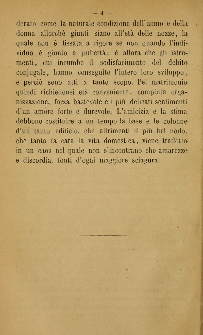 derato come la naturale condizione dell'uomo e della donna allorché giunti siano all'età delle nozze, la •quale non è fissata a rigore se non quando l'indi- viduo è giunto a pubertà: è allora che gli istru- menti, cui incumbe il sodisfacimento del debito conjugale, hanno conseguito l'intero loro sviluppo^ e perciò sono atti a tanto scopo. Pel matrimonio quindi richiedonsi età conveniente, compiuta orga- nizzazione, forza bastevole e i più delicati sentimenti d'un amòre forte e durevole. L'amicizia e la stima debbono costituire a un tempo la base e le colonne d'un tanto edifìcio, che altrimenti il più bel nodo, che tanto fa cara la vita domestica, viene tradotto in un caos nel quale non s'incontrano che amarezze e discordia, fonti d'ogni maggiore sciagura.