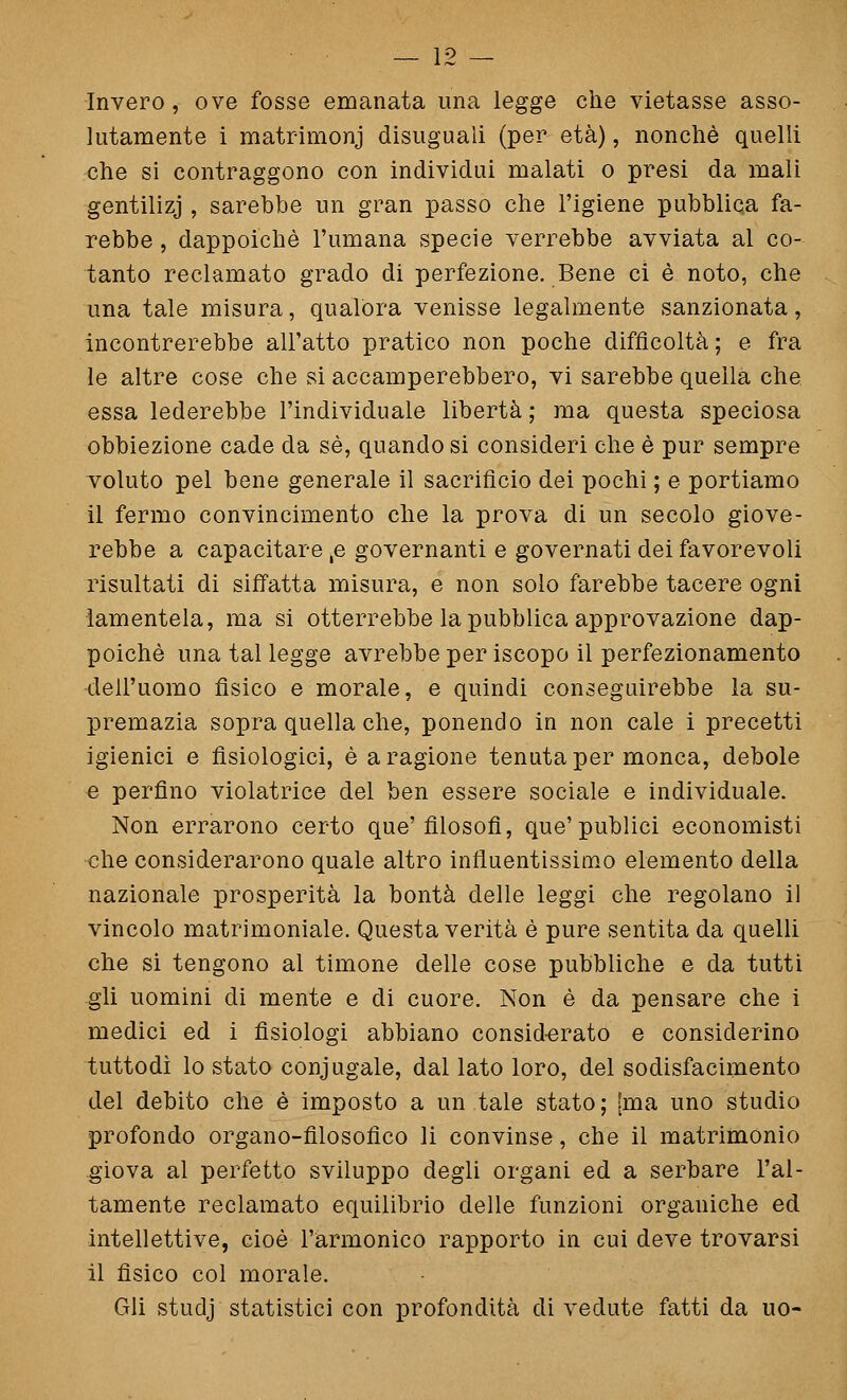 — Ì2 — Invero , ove fosse emanata una legge che vietasse asso- lutamente i matrimonj disuguali (per età), nonché quelli che si contraggono con individui malati o presi da mali gentilizj , sarebbe un gran passo che l'igiene pubblica fa- rebbe , dappoiché l'umana specie verrebbe avviata al co- tanto reclamato grado di perfezione. Bene ci è noto, che una tale misura, qualora venisse legalmente sanzionata, incontrerebbe all'atto pratico non poche difficoltà ; e fra le altre cose che si accamperebbero, vi sarebbe quella che essa lederebbe l'individuale libertà ; ma questa speciosa obbiezione cade da sé, quando si consideri che é pur sempre voluto pel bene generale il sacrificio dei pochi ; e portiamo il fermo convincimento che la prova di un secolo giove- rebbe a capacitare ,e governanti e governati dei favorevoli risultati di siffatta misura, e non solo farebbe tacere ogni lamentela, ma si otterrebbe la pubblica approvazione dap- poiché una tal legge avrebbe per iscopo il perfezionamento dell'uomo fisico e morale, e quindi conseguirebbe la su- premazia sopra quella che, ponendo in non cale i precetti igienici e fisiologici, é a ragione tenuta per monca, debole e perfino violatrice del ben essere sociale e individuale. Non errarono certo que'filosofi, que'publici economisti che considerarono quale altro influentissimo elemento della nazionale prosperità la bontà delle leggi che regolano il vincolo matrimoniale. Questa verità é pure sentita da quelli che si tengono al timone delle cose pubbliche e da tutti -gli uomini di mente e di cuore. Non è da pensare che i medici ed i fisiologi abbiano consid-erato e considerino tuttodì lo stato coniugale, dal lato loro, del sodisfacimento del debito che è imposto a un tale stato; [ma uno studio profondo organo-filosofico li convinse, che il matrimonio giova al perfetto sviluppo degli organi ed a serbare l'al- tamente reclamato equilibrio delle funzioni organiche ed intellettive, cioè l'armonico rapporto in cui deve trovarsi il fisico col morale. Gli studj statistici con profondità di vedute fatti da uo-