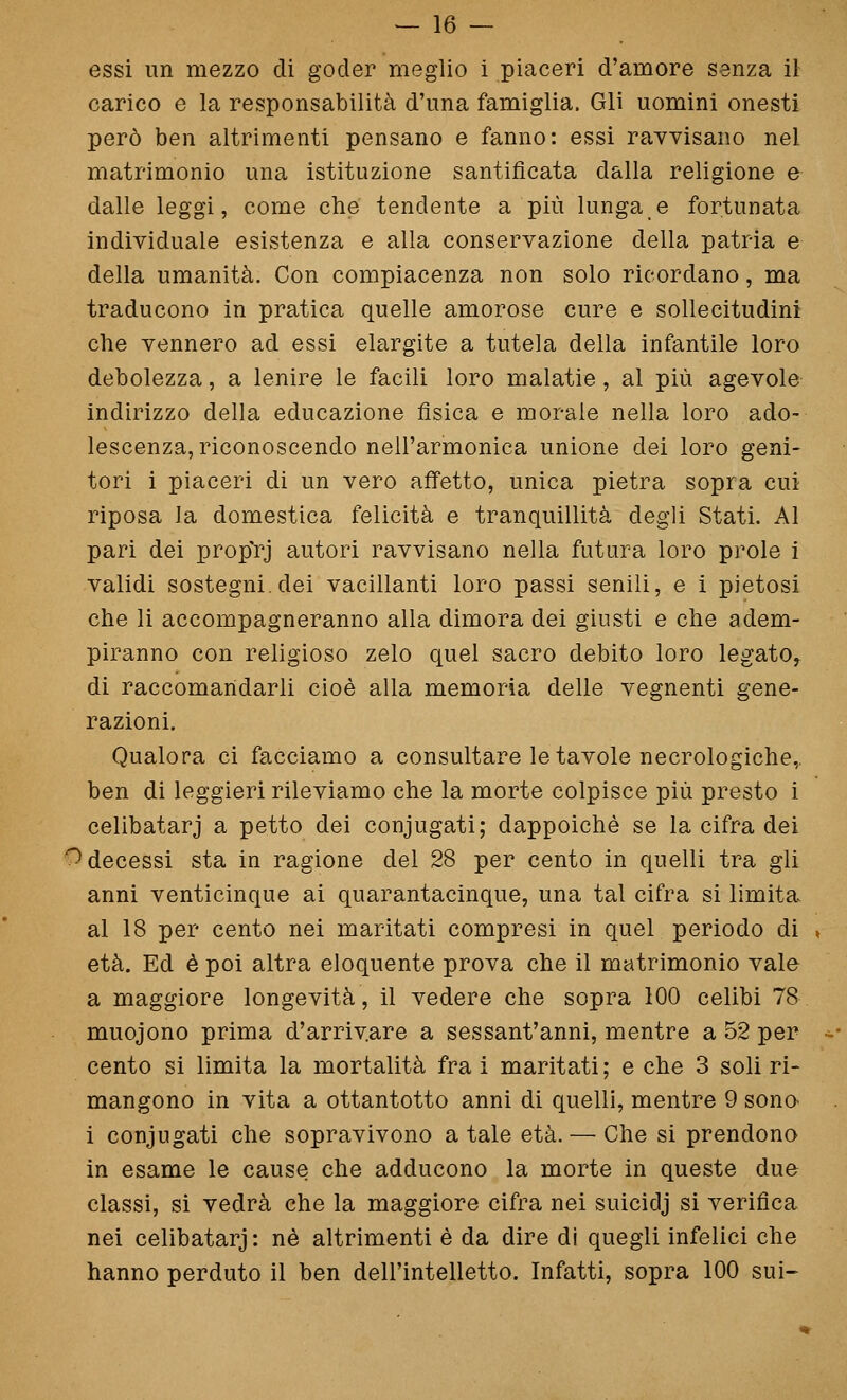 essi un mezzo di goder meglio i piaceri d'amore senza il carico e la responsabilità d'una famiglia. Gli uomini onesti però ben altrimenti pensano e fanno: essi ravvisano nel matrimonio una istituzione santificata dalla religione e dalle leggi, come che tendente a più lunga e fortunata individuale esistenza e alla conservazione della patria e della umanità. Con compiacenza non solo ricordano, ma traducono in pratica quelle amorose cure e sollecitudini che vennero ad essi elargite a tutela della infantile loro debolezza, a lenire le facili loro malatie, al più agevole indirizzo della educazione fìsica e morale nella loro ado- lescenza, riconoscendo nell'armonica unione dei loro geni- tori i piaceri di un vero affetto, unica pietra sopra cui riposa la domestica felicità e tranquillità degli Stati. Al pari dei prop'rj autori ravvisano nella futura loro prole i validi sostegni, dei vacillanti loro passi senili, e i pietosi che li accompagneranno alla dimora dei giusti e che adem- piranno con religioso zelo quel sacro debito loro legato, di raccomandarli cioè alla memoria delle vegnenti gene- razioni. Qualora ci facciamo a consultare le tavole necrologiche,, ben di leggieri rileviamo che la morte colpisce più presto i celibatarj a petto dei coniugati; dappoiché se la cifra dei '^decessi sta in ragione del 28 per cento in quelli tra gli anni venticinque ai quarantacinque, una tal cifra si limita al 18 per cento nei maritati compresi in quel periodo di età. Ed è poi altra eloquente prova che il matrimonio vale a maggiore longevità, il vedere che sopra 100 celibi 78 muojono prima d'arrivare a sessant'anni, mentre a 52 per cento si limita la mortalità fra i maritati ; e che 3 soli ri- mangono in vita a ottantotto anni di quelli, mentre 9 sonO' i conjugati che sopravivono a tale età. — Che si prendono in esame le cause che adducono la morte in queste due classi, si vedrà che la maggiore cifra nei suicidj si verifica nei celibatarj: né altrimenti è da dire di quegli infelici che hanno perduto il ben dell'intelletto. Infatti, sopra 100 sui-