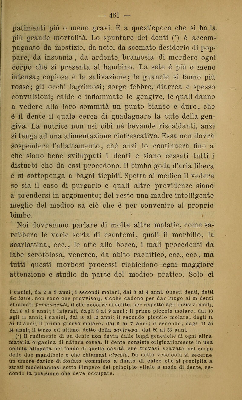 patimenti più o meno gravi. È a quest'epoca che si ha la più grande mortalità. Lo spuntare dei denti (*) è accom- pagnato da mestizie, da noie, da scemato desiderio di pop- pare, da insonnia, da ardente^ bramosia di mordere ogni corpo che si presenta al bambino. La sete è più o meno intensa; copiosa è la salivazione; le guancie si fanno più rosse; gli occhi lagrimosi; sorge febbre, diarrea e spesso convulsioni; calde e infiammate le gengive, le quali danno a vedere alla loro sommità un punto bianco e duro, che è il dente il quale cerca di guadagnare la cute della gen- giva. La nutrice non usi cibi né bevande riscaldanti, anzi si tenga ad una alimentazione rinfrescativa. Essa non dovrà sospendere l'allattamento, che anzi lo continuerà fino a che siano bene sviluppati i denti e siano cessati tutti i disturbi che da essi procedono. I] bimbo goda d'aria libera e si sottoponga a bagni tiepidi. Spetta al medico il vedere se sia il caso di purgarlo e quali altre previdenze siano a prendersi in argomento; del resto una madre intelligente meglio del medico sa ciò che è per convenire al proprio bimbo. Noi dovremmo parlare di molte altre malatie, come sa- rebbero le varie sorta di esantemi, quali il morbillo, la scarlattina, ecc., le afte alla bocca, i mali procedenti da labe scrofolosa, venerea, da abito rachitico, ecc., ecc., ma tutti questi morbosi processi richiedono ogni maggiore attenzione e studio da parte del medico pratico. Solo ci i canini, da 2 a 3 anni; i secondi molari, dai 3 ai 4 anni. Questi denti, detti da latte^ non sono che provvisorj, sicché cadono per dar luogo ai 32 denti chiamati permanenti^ il che occorre di solito, per rispetto agli incisivi medj, dai 6 ai 9 anni; i laterali, dagli 8 ai 9 anni; il primo piccolo molare, dai io agli U anni; i canini, dai 10 ai 12 anni; il secondo piccolo molare, dagli 11 ai 12 anni; il primo grosso molare, dai 6 ai 7 anni; il secondo, dagli 11 ai 14 anni; il terzo ed ultimo, detto della sapienza,, dai 20 ai 36 anni. (*) n rudimento di un dente non devia dalle leggi genetiche di ogni altra materia organica di natura ossea. Il dente consiste originariamente in una cellula allogata nel fondo di quella cavità che trovasi scavata nel corpo delle due mandibole e che chiamasi alveolo. Da detta vescicola si secerne un umore carico di fosfato commisto a fluato di calce che si precipita a strati modellandosi sotto l'impero del principio vitale a modo di dente, se- condo la posizione che deve occupare.