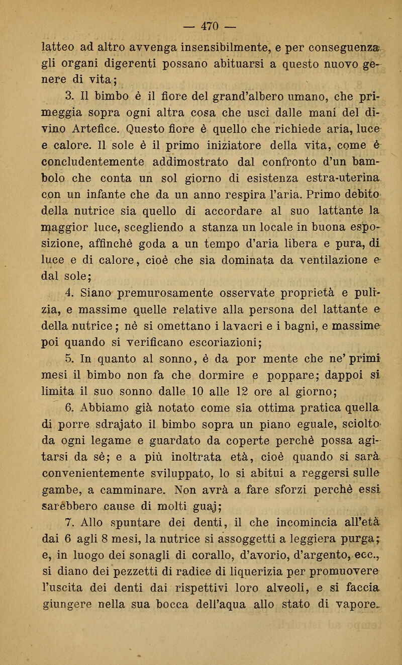 latteo ad altro avvenga insensibilmente, e per conseguenza gli organi digerenti possano abituarsi a questo nuovo ge-^ nere di vita; 3. Il bimbo è il fiore del grand'albero umano, che pri- meggia sopra ogni altra cosa che uscì dalle mani del di- vino Artefice. Questo fiore è quello che richiede aria, luce e calore. 11 sole è il primo iniziatore della vita, come é concludentemente addimostrato dal confronto d'un bam- bolo che conta un sol giorno di esistenza estra-uterìna con un infante che da un anno respira l'aria. Primo debito della nutrice sia quello di accordare al suo lattante la n^aggior luce, scegliendo a stanza un locale in buona espo- sizione, affinchè goda a un tempo d'aria libera e pura, di luce e di calore, cioè che sia dominata da ventilazione e^ dal sole; 4. Siano premurosamente osservate proprietà e puli- zia, e massime quelle relative alla persona del lattante e della nutrice ; né si omettano i lavacri e i bagni, e massime- poi quando si verificano escoriazioni; 5. In quanto al sonno, è da por mente che ne' primi mesi il bimbo non fa che dormire e poppare; dappoi si limita il suo sonno dalle 10 alle 12 ore al giorno; 6. Abbiamo già notato come sia ottima pratica quella, di porre sdrajato il bimbo sopra un piano eguale, sciolto- da ogni legame e guardato da coperte perchè possa agi- tarsi da sé; e a più inoltrata età, cioè quando si sarà, convenientemente sviluppato, lo si abitui a reggersi sulle gambe, a camminare. Non avrà a fare sforzi perchè essi sarebbero eause di molti guaj; 7. Allo spuntare dei denti, il che incomincia all'età dai 6 agli 8 mesi, la nutrice si assoggetti a leggiera purga; e, in luogo dei sonagli di corallo, d'avorio, d'argento, ecc., si diano dei pezzetti di radice di liquerizia per promuovere l'uscita dei denti dai rispettivi loro alveoli, e si faccia giungere nella sua bocca dell'aqua allo stato di vapore.