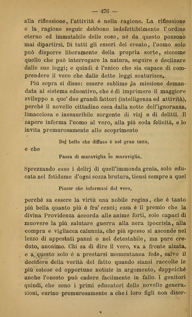 alla riflessione, l'attività è nella ragione. La riflessione e la_ ragione seguir debbono indefettibilmente l'ordine eterno ed immutabile delle cose, né da questo possono mai dipartirsi. Di tutti gli esseri del creato, l'uomo solo può disporre liberamente della propria sorte, siccome quello che può interrogare la natura, seguire e declinare dalle sue leggi; e quindi è l'unico che sia capace di com- prendere il vero che dalle dette leggi scaturisce. Più sopra si disse: essere sublime [la missione deman- data al sistema educativo, che è di imprimere il maggiore sviluppo a que' due grandi fattori (intelligenza ed attività), perchè il novello cittadino esca dalla notte dell'ignoranza, limacciosa e inesauribile sorgente di vizj e di delitti. Il sapere informa l'uomo al vero, alla più soda felicità, e lo invita premurosamente allo scoprimento De} bello che diffuso è nel gran lutto, e che Passa di maraviglia in maraviglia. Sprezzando esso i delirj di quell'immonda genìa, solo edu- cata nel fetidume d'ogni sozza brutura, tiensi sempre a quel Piacer che informasi dal vero, perchè sa essere la virtù una nobile regina, che è tanto più bella quanto più è fra' cenm; essa é il premio che la divina Providenza accorda alle anime forti, sole capaci di muovere la più salutare guerra alla nera ipocrisia, alla compra e vigliacca calunnia, che più spesso si asconde nel lezzo di appestati panni o nel detestabile, ma pure cre- duto, anonimo. Chi sa di dire il vero, va a fronte alzata, e a:questo solo è a prestarsi momentanea fede, salvo il decidere della verità del fatto quando siansi raccolte le più estese ed opportune notizie in argomento, dappoiché anche l'onesto può cadere facilmente in fallo. I genitori quindi, che sono i primi educatori delle novelle genera- zioni, curino premurosamente a che i loro figli non diser-