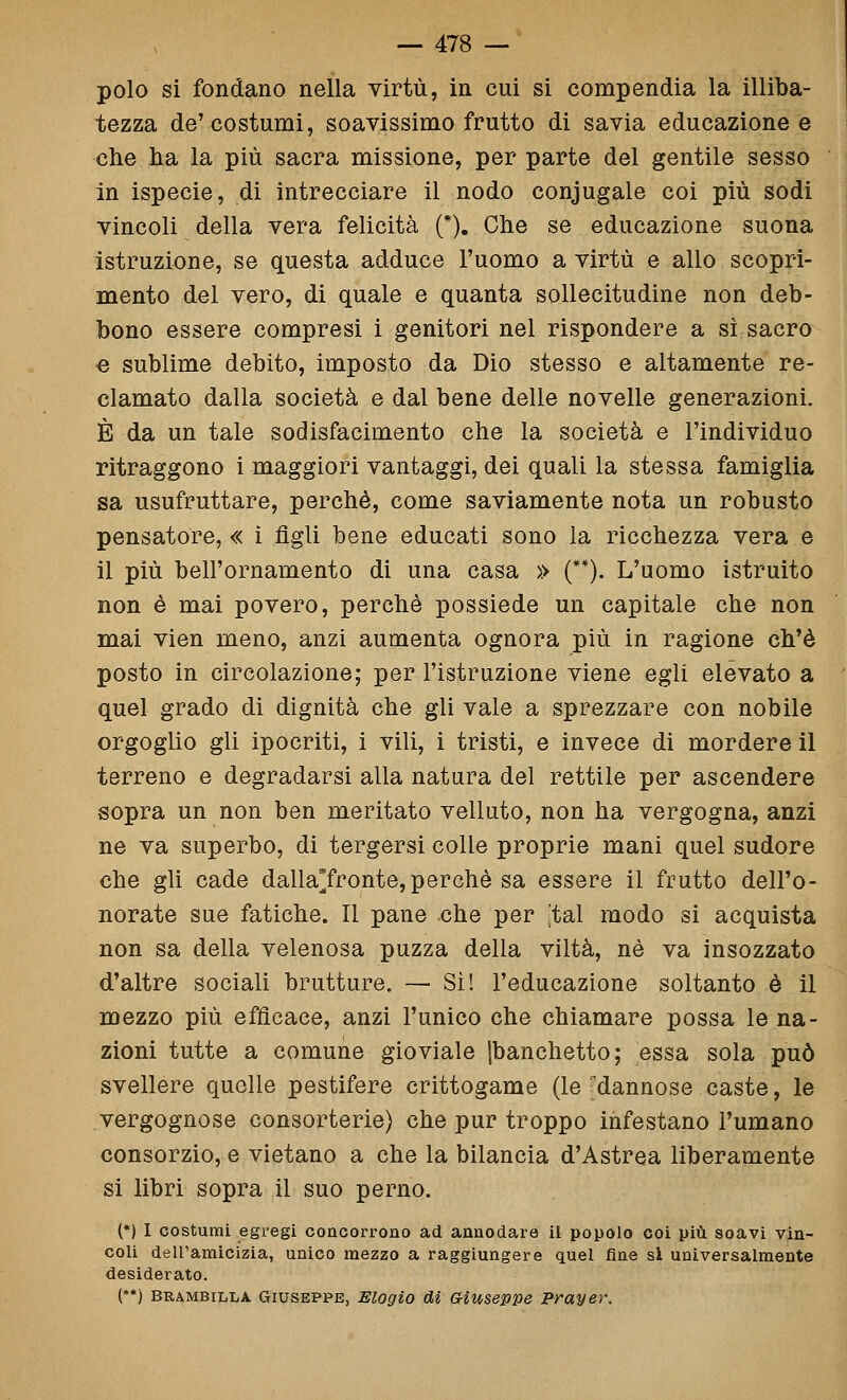 polo si fondano nella virtù, in cui si compendia la illiba- tezza de'costumi, soavissimo frutto di savia educazione e che ha la più sacra missione, per parte del gentile sesso in ispecie, di intrecciare il nodo coniugale coi più sodi vincoli della vera felicità (*). Che se educazione suona istruzione, se questa adduce l'uomo a virtù e allo scopri- mento del vero, di quale e quanta sollecitudine non deb- bono essere compresi i genitori nel rispondere a sì sacro € sublime debito, imposto da Dio stesso e altamente re- clamato dalla società e dal bene delle novelle generazioni. È da un tale sodisfacimento che la società e l'individuo ritraggono i maggiori vantaggi, dei quali la stessa famiglia sa usufruttare, perchè, come saviamente nota un robusto pensatore, « i figli bene educati sono la ricchezza vera e il più bell'ornamento di una casa » (**). L'uomo istruito non è mai povero, perchè possiede un capitale che non mai vien meno, anzi aumenta ognora più in ragione ch'è posto in circolazione; per l'istruzione viene egli elevato a quel grado di dignità che gli vale a sprezzare con nobile orgoglio gli ipocriti, i vili, i tristi, e invece di mordere il terreno e degradarsi alla natura del rettile per ascendere sopra un non ben meritato velluto, non ha vergogna, anzi ne va superbo, di tergersi colle proprie mani quel sudore che gli cade dalla^fronte, perchè sa essere il frutto dell'o- norate sue fatiche. Il pane che per 'tal modo si acquista non sa della velenosa puzza della viltà, né va insozzato d'altre sociali brutture. — Sì! l'educazione soltanto è il mezzo più efficace, anzi l'unico che chiamare possa le na- zioni tutte a comune gioviale {banchetto; essa sola può svellere quelle pestifere crittogame (le ^dannose caste, le vergognose consorterie) che pur troppo infestano l'umano consorzio, e vietano a che la bilancia d'Astrea liberamente si libri sopra il suo perno. (•) I costumi egregi concorrono ad annodare il popolo coi più soavi vin- coli dell'amicizia, unico mezzo a raggiungere quel fine si universalmente desiderato. (•*) BRAMBILLA GIUSEPPE, Elogio di Giuseppe Prayer,