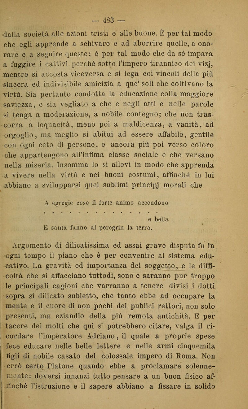 dalla società alle azioni tristi e alle buone. È per tal modo che egli apprende a schivare e ad aborrire quelle, a ono- rare e a seguire queste: è per tal modo che da sé impara a fuggire i cattivi perchè sotto l'impero tirannico dei vizj, mentre si accosta viceversa e si lega coi vincoli della più sincera ed indivisibile amicizia a que' soli che coltivano la virtù. Sia pertanto condotta la educazione colla maggiore saviezza, e sia vegliato a che e negli atti e nelle parole si tenga a moderazione, a nobile contegno; che non tras- corra a loquacità, meno poi a maldicenza, a vanità, ad orgoglio, ma meglio si abitui ad essere affabile, gentile con ogni ceto di persone, e ancora più poi verso coloro che appartengono all'infima classe sociale e che versano nella miseria. Insomma lo si allevi in modo che apprenda a vivere nella virtù e nei buoni costumi, affinchè in lui abbiano a svilupparsi quei sublimi principj morali che A egregie cose il forte animo accendono e bella E santa fanno al peregrin la terra. Argomento di dilicatissima ed assai grave disputa fu in ogni tempo il piano che è per convenire al sistema edu- cativo. La gravità ed importanza del soggetto, e le diffi- coltà che si affacciano tuttodì, sono e saranno pur troppo le principali cagioni che varranno a tenere divisi i dotti sopra sì dilicato subietto, che tanto ebbe ad occupare la mente e il cuore di non pochi dei publici rettori, non solo presenti, ma eziandio della più remota antichità. E per tacere dei molti che qui s' potrebbero citare, valga il ri- cordare l'imperatore Adriano, il quale a proprie spese fece educare nelle belle lettere e nelle armi cinquemila figli di nobile casato del colossale impero di Roma. Non errò certo Platone quando ebbe a proclamare solenne- mente: doversi innanzi tutto pensare a un buon fisico af- ilnchè l'istruzione e il sapere abbiano a fissare in solido