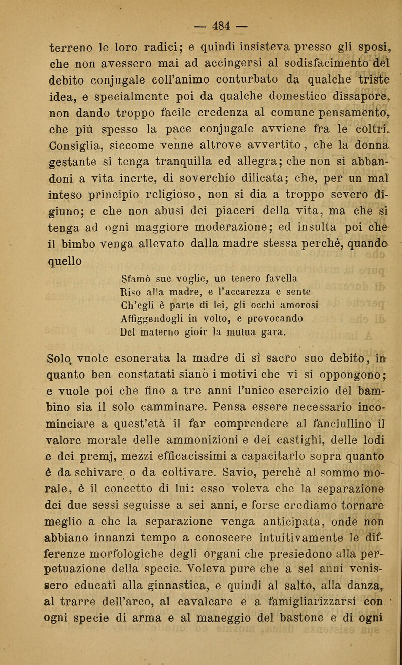 terreno le loro radici ; e quindi insisteva presso gli sposi, che non avessero mai ad accingersi al sodisfacimento del debito coniugale coll'animo conturbato da qualche triste idea, e specialmente poi da qualche domestico dissapore^ non dando troppo facile credenza al comune pensamento, che più spesso la pace coniugale avviene fra le coltri. Consiglia, siccome venne altrove avvertito, che la donna gestante si tenga tranquilla ed allegra; che non si abban- doni a vita inerte, di soverchio dilicata; che, per un mal inteso principio religioso, non si dia a troppo severo di- giuno; e che non abusi dei piaceri della vita, ma che si tenga ad ogni maggiore moderazione; ed insulta poi che- il bimbo venga allevato dalla madre stessa perchè, quanda quello Sfamò sue voglie, un tenero favella Ri«;o alla madre, e l'accarezza e sente Ch'egli è parie di lei, gli occhi amorosi Affiggendogli in volto, e provocando Del materno gioir la mutua gara. Solo, vuole esonerata la madre di sì sacro suo debito, in- quanto ben constatati siano i motivi che vi si oppongono; e vuole poi che fino a tre anni l'unico esercizio del barn- bino sia il solo camminare. Pensa essere necessario inco- minciare a quest'età il far comprendere al fanciullino il valore morale delle ammonizioni e dei castighi, delle lodi e dei premj, mezzi efficacissimi a capacitarlo sopra quanto è da schivare o da coltivare. Savio, perchè al sommo mo- rale, è il concetto di lui: esso voleva che la separazione dei due sessi seguisse a sei anni, e forse crediamo tornare meglio a che la separazione venga anticipata, onde non abbiano innanzi tempo a conoscere intuitivamente le dif- ferenze morfologiche degli organi che presiedono alla per- petuazione della specie. Voleva pure che a sei anni venis- sero educati alla ginnastica, e quindi al salto, alla danza, al trarre dell'arco, al cavalcare e a famigliarizzarsi con ' ogni specie di arma e al maneggio del bastone e di ogni