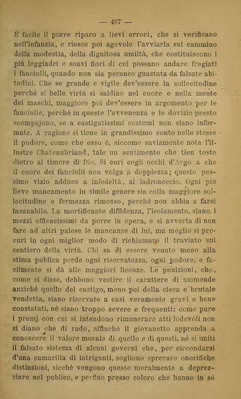 È facile il porre riparo a lievi errori, che si verificano nell'infanzia,, e riesce poi agevole l'avviarla sul cammino della modestia, della dignitosa umiltà, che costituiscono i più leggiadri e soavi fiori di cui possano andare fregiati i fanciulli, quando non sia peranco guastata da falsate abi- tudini. Che se grande e vigile dev'essere la sollecitudine perchè sì belle virtù si saldino nel cuore e nella mente dei maschi, maggiore poi dev'essere in argomento per le fanciulle, perchè in queste l'avvenenza e le dovizie presto scompaiono, se a castigatissimi costumi non siano infor- mate. A ragione si tiene in grandissimo conto nelle stesse il pudore, come che esso è, siccome saviamente nota l'il- lustre Chateaubriand, tale un sentimento che tien tosto dietro al timore di Dio. Si curi cogli occhi d'Argo a che il cuore dei fanciulli non volga a doppiezza; questo pes- simo vizio adduce a infedeltà, al ladroneccio. Ogni più lieve mancamento in simile genere sia colla maggiore sol- lecitudine e fermezza rimosso, perchè non abbia a farsi insanabile. La mortificante diffidenza, l'isolamento, siano i mezzi efficacissimi da porre in opera, e si avverta di non fare ad altri palese le mancanze di lui, ma meglio si pro- curi in ogni miglior modo di richiamare il traviato sul sentiero della virtù. Chi sa di essere venuto meno alla stima publica perde ogni riservatezza, ogni pudore, e fa- cilmente si dà alle maggiori licenze. Le punizioni, che, come si disse, debbono vestire il carattere di ammende anziché quello del castigo, meno poi della cieca e brutale vendetta, siano riservate a casi veramente gravi e bene constatati, né siano troppo severe e frequenti: come pure i premj con cui si intendono rimunerare atti lodevoli non si diano che di rado, affinchè il giovanetto apprenda a conoscere il valore morale di quello e di questi, né si imiti il falsato sistema di alcuni governi che, per circondarsi d'una camarilla di intriganti, sogliono sprecare onorifiche distinzioni, sicché vengono queste moralmente a deprez- ziare nel publico, e perfino presso coloro che hanno in sé