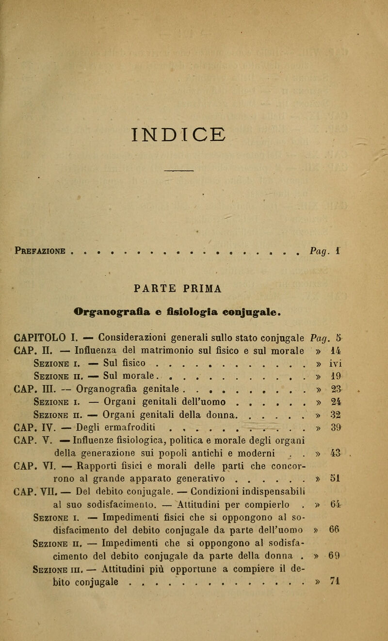 INDICE Prefazione Pag. i PARTE PRIMA Orgranografia e fisiologria conjagfale. CAPITOLO I. — Considerazioni generali sullo stato conjugale Pag. & CAP. II. — Influenza del matrimonio sul fisico e sul morale » 14 Sezione i. — Sul fisico » ivi Sezione ii. — Sul morale. » 19 CAP. III. — Organografia genitale » 23^ Sezione i. — Organi genitali dell'uomo » 24 Sezione ii. — Organi genitali della donna » .32 CAP, IV. — Degli ermafroditi ...» 39^ CAP. V. — Influenze fisiologica, politica e morale degli organi della generazione sui popoli antichi e moderni . . » 43 CAP. VI. —Rapporti fisici e morali delle parti che concor- rono al grande apparato generativo » 51 CAP. VII. — Del debito conjugale. — Condizioni indispensabili al suo sodisfacimenlo. -^ Attitudini per compierlo . » 64 Sezione i. — Impedimenti fisici che si oppongono al so- disfacimento del debito conjugale da parte dell'uomo » 66 Sezione ii. — Impedimenti che si oppongono al sodisfa- cimento del debito conjugale da parte della donna . » 69 Sezione ih. — Attitudini più opportune a compiere il de- bito conjugale » 71