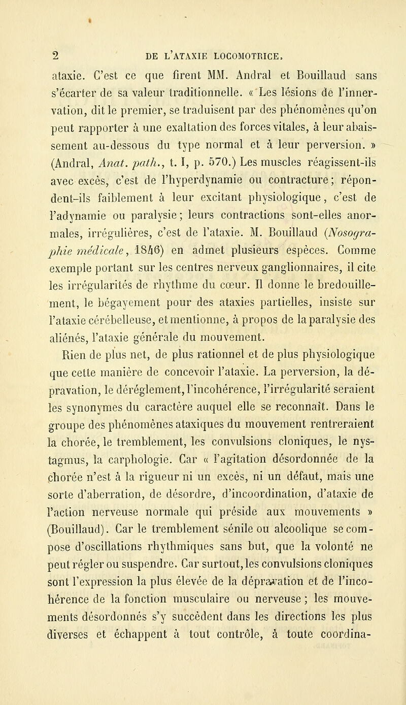 ataxie. C'est ce que firent MM. Andral et Bouillaud sans s'écarter de sa valeur traditionnelle. « Les lésions de l'inner- vation, dit le premier, se traduisent par des phénomènes qu'on peut rapporter à une exaltation des forces vitales, à leur abais- sement au-dessous du type normal et à leur perversion. » (Andral, A?îat. path., 1.1, p. 570.) Les muscles réagissent-ils avec excès, c'est de l'hyperdynamie ou contracture; répon- dent-ils faiblement à leur excitant physiologique, c'est de l'adynamie ou paralysie ; leurs contractions sont-elles anor- males, irrégulières, c'est de l'ataxie. M. Bouillaud {Nosogra- jjhie médicale, i8Zi6) en admet plusieurs espèces. Comme exemple portant sur les centres nerveux ganglionnaires, il cite les irrégularités de rhythme du cœur. Il donne le bredouille- ment, le bégayement pour des ataxies partielles, insiste sur l'ataxie cérébelleuse, et mentionne, à propos de la paralysie des aliénés, l'ataxie générale du mouvement. Rien de plus net, de plus rationnel et de plus physiologique que cette manière de concevoir l'ataxie. La perversion, la dé- pravation, le dérèglement, l'incohérence, l'irrégularité seraient les synonymes du caractère auquel elle se reconnaît. Dans le groupe des phénomènes ataxiques du mouvement rentreraient la chorée, le tremblement, les convulsions cloniques, le nys- tagmus, la carphologie. Car « l'agitation désordonnée de la chorée n'est à la rigueur ni un excès, ni un défaut, mais une sorte d'aberration, de désordre, d'incoordination, d'ataxie de l'action nerveuse normale qui préside aux mouvements » (Bouillaud). Car le tremblement sénile ou alcoolique se com- pose d'oscillations rhythmiques sans but, que la volonté ne peut régler ou suspendre. Car surtout, les convulsions cloniques sont l'expression la plus élevée de la dépra^/ation et de l'inco- hérence de la fonction musculaire ou nerveuse ; les mouve- ments désordonnés s'y succèdent dans les directions les plus diverses et échappent à tout contrôle, à toute coordina-