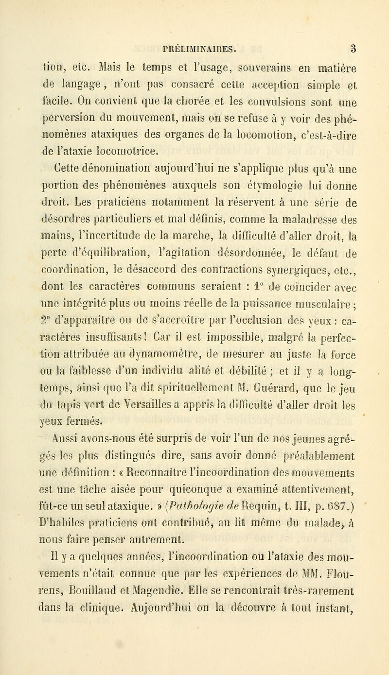 tion, etc. Mais le temps et l'usage, souverains en matière de langage , n'ont pas consacré cette acception simple et facile. On convient que la chorée et les convulsions sont une perversion du mouvement, mais on se refuse à y voir des phé- nomènes ataxiques des organes de la locomotion, c'est-à-dire de l'ataxie locomotrice. Cette dénomination aujourd'hui ne s'applique plus qu'à une portion des phénomènes auxquels son étymologie lui donne droit. Les praticiens notamment la réservent à une série de désordres particuliers et mal définis, comme la maladresse des mains, l'incertitude de la marche, la difficulté d'aller droit, la perte d'équilibration, l'agitation désordonnée, le défaut de coordination, le désaccord des contractions synergiques, etc., dont les caractères communs seraient : 1° de coïncider avec une intégrité plus ou moins réelle de la puissance musculaire ; 2° d'apparaître ou de s'accroître par l'occlusion des yeux : ca- ractères insuffisants ! Car il est impossible, malgré la perfec- tion attribuée au dynamomètre, de mesurer au juste la force ou la faiblesse d'un individu alité et débilité ; et ii y a long- temps, ainsi que Fa dit spirituellement M. Guérard, que le jeu du tapis vert de Versailles a appris la difficulté d'aller droit les yeux fermés. Aussi avons-nous été surpris de voir l'un de nos jeunes agré- gés les plus distingués dire, sans avoir donné préalablement une définition : « Reconnaître l'incoordination des mouvements est une tâche aisée pour quiconque a examiné attentivement, fût-ce un seul ataxiqùe. ■» [Pathologie (fe Requin, t. lîl, p. 687.) D'habiles praticiens ont contribué, au lit même du malade^ à nous faire penser autrement. Il y a quelques années, l'incoordination ou l'ataxie des mou- vements n'était connue que par les expériences de MM. Flou- rens, Bouillaud et Magendie. Elle se rencontrait très-rarement dans la clinique. Aujourd'hui on la découvre à tout instant,