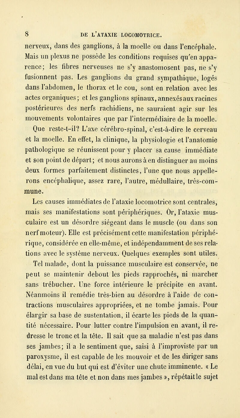 nerveux, dans des ganglions, à la moelle ou dans l'encéphale. Mais un plexus ne possède les conditions requises qu'en appa- rence; les fibres nerveuses ne s'y anastomosent pas, ne s'y fusionnent pas. Les ganglions du grand sympathique, logés dans l'abdomen, le thorax et le cou, sont en relation avec les actes organiques; et les ganglions spinaux, annexés aux racines postérieures des nerfs rachidiens, ne sauraient agir sur les mouvements volontaires que par l'intermédiaire de la moelle. Que reste-t-il? L'axe cérébro-spinal, c'est-à-dire le cerveau et la moelle. En effet, la clinique, la physiologie et l'analomie pathologique se réunissent pour y placer sa cause immédiate et son point de dépari; et nous aurons à en distinguer au moins deux formes parfaitement distinctes, l'une que nous appelle- rons encéphalique, assez rare, l'autre, médullaire, très-com- mune. Les causes immédiates de l'ataxie locomotrice sont centrales, mais ses manifestations sont périphériques. Or, l'ataxie mus- culaire est un désordre siégeant dans le muscle (ou dans son nerf moteur). Elle est précisément cette manifestation périphé- rique, considérée en elle-même, et indépendamment de ses rela- tions avec le système nerveux. Quelques exemples sont utiles. Tel malade, dont la puissance musculaire est conservée, ne peut se maintenir debout les pieds rapprochés, ni marcher sans trébucher. Une force intérieure le précipite en avant. Néanmoins il remédie très-bien au désordre à l'aide de con- tractions musculaires appropriées, et ne tombe jamais. Pour élargir sa base de sustentation, il écarte les pieds de la quan- tité nécessaire. Pour lutter contre l'impulsion en avant, il re- dresse le tronc et la tête. Il sait que sa maladie n'est pas dans ses jambes; il a le sentiment que, saisi à l'improviste par un paroxysme, il est capable de les mouvoir et de les diriger sans délai, en vue du but qui est d'éviter une chute imminente. « Le mal est dans ma tête et non dans mes jambes », répétait le sujet