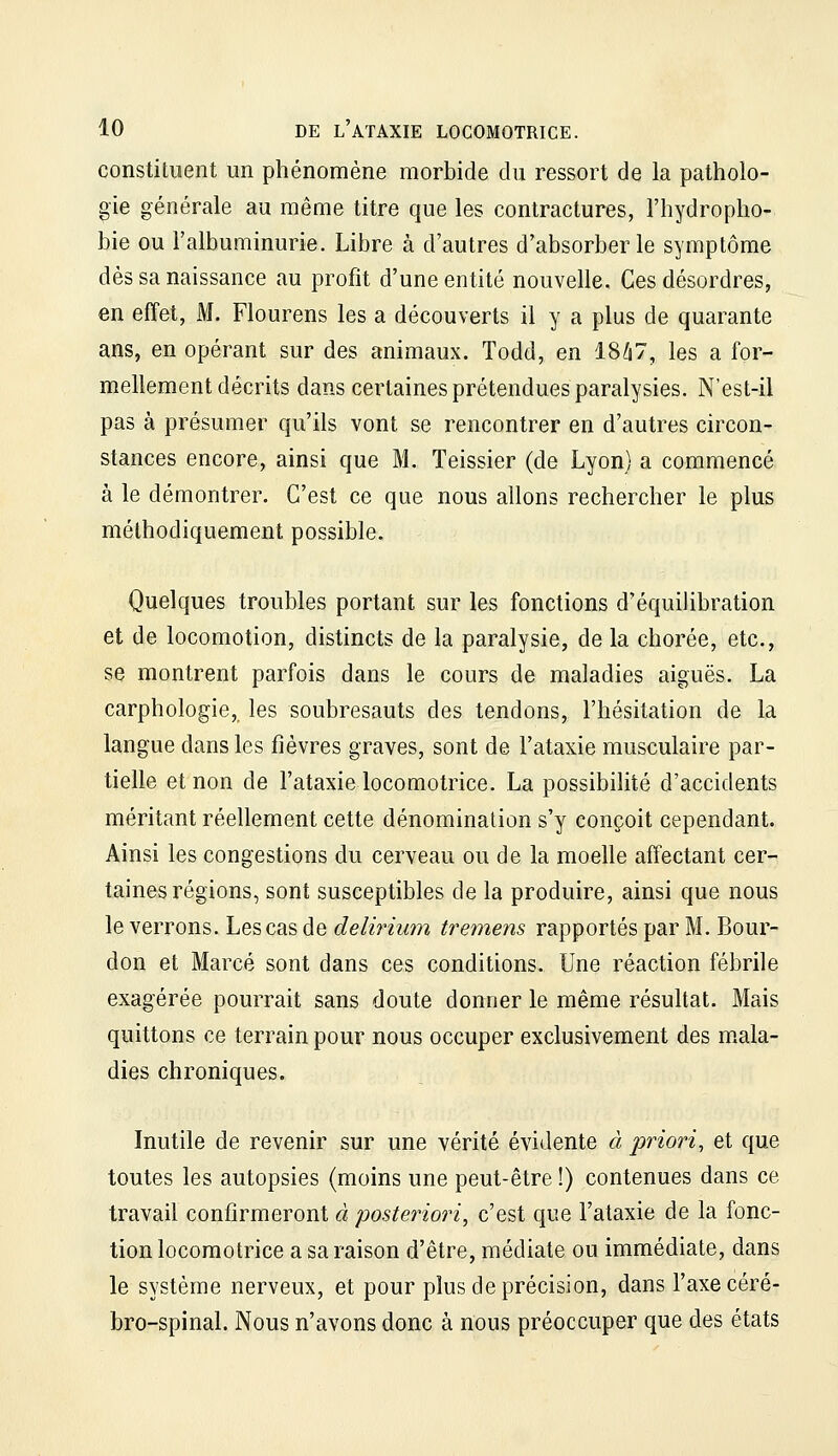 constituent un phénomène morbide du ressort de la patholo- gie générale au même titre que les contractures, l'hydropho- bie ou l'albuminurie. Libre à d'autres d'absorber le symptôme dès sa naissance au profit d'une entité nouvelle. Ces désordres, en effet, M. Flourens les a découverts il y a plus de quarante ans, en opérant sur des animaux. Todd, en 18^7, les a for- mellement décrits dans certaines prétendues paralysies. N'est-il pas à présumer qu'ils vont se rencontrer en d'autres circon- stances encore, ainsi que M. Teissier (de Lyon) a commencé à le démontrer. C'est ce que nous allons rechercher le plus méthodiquement possible. Quelques troubles portant sur les fonctions d'équilibration et de locomotion, distincts de la paralysie, de la chorée, etc., se montrent parfois dans le cours de maladies aiguës. La carphologie, les soubresauts des tendons, l'hésitation de la langue dans les fièvres graves, sont de l'ataxie musculaire par- tielle et non de l'ataxie locomotrice. La possibilité d'accidents méritant réellement cette dénomination s'y conçoit cependant Ainsi les congestions du cerveau ou de la moelle affectant cer- taines régions, sont susceptibles de la produire, ainsi que nous le verrons. Les cas de delirium tremens rapportés par M. Bour- don et Marcé sont dans ces conditions. Une réaction fébrile exagérée pourrait sans doute donner le même résultat. Mais quittons ce terrain pour nous occuper exclusivement des m.ala- dies chroniques. Inutile de revenir sur une vérité évidente à priori, et que toutes les autopsies (moins une peut-être !) contenues dans ce travail confirmeront à posteriori, c'est que l'ataxie de la fonc- tion locomotrice a sa raison d'être, médiate ou immédiate, dans le système nerveux, et pour plus de précision, dans l'axe céré- bro-spinal. Nous n'avons donc à nous préoccuper que des états