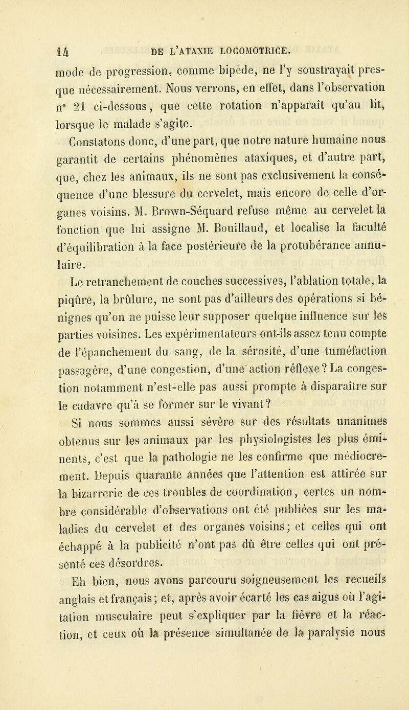 mode de progression, comme bipède, ne l'y soustrayait pres- que nécessairement. Nous verrons, en effet, dans l'observation n 21 ci-dessous, que cette rotation n'apparaît qu'au litj lorsque le malade s'agite. Constatons donc, d'une part, que notre nature humaine nous garantit de certains phénomènes ataxiques, et d'autre part, que, chez les animaux, ils ne sont pas exclusivement la consé- quence d'une blessure du cervelet, mais encore de celle d'or- ganes voisins. M. Brown-Séquard refuse même au cervelet là fonction que lui assigne M. Bouillaud, et localise la faculté d'équihbration à la face postérieure de la protubérance annu- laire. Le retranchement de couches successives, l'ablation totale, la piqûre, la brûlure, ne sont pas d'ailleurs des opérations si bé- nignes qu'on ne puisse leur supposer quelque influence sur les parties voisines. Les expérimentateurs ont-ils assez tenu compte de l'épanchement du sang, de la sérosité, d'une tuméfaction passagère, d'une congestion, d'uneaction réflexe? La conges- tion notamment n'est-elle pas aussi prompte à disparaître sur le cadavre qu'à se former sur le vivant ? Si nous sommes aussi sévère sur des résultats unanimes obtenus sur les animaux par les physiologistes les plus émi* nents, c'est que la pathologie ne les confirme que médiocre- ment. Depuis quarante années que l'attention est attirée sur la bizarrerie de ces troubles de coordination, certes un nom* bre considérable d'observations ont été publiées sur les ma- ladies du cervelet et des organes voisins ; et celles qui ont échappé à la publicité n'ont pas dû être celles qui ont pré- senté ces désordres. Eh bien, nous avons parcouru soigneusement les recueils anglais et français; et, après avoir écarté les cas aigus où l'agi- tation musculaire peut s'expliquer par la fièvre et la réac- tion, et ceux où la présence simultanée de la paralysie nous