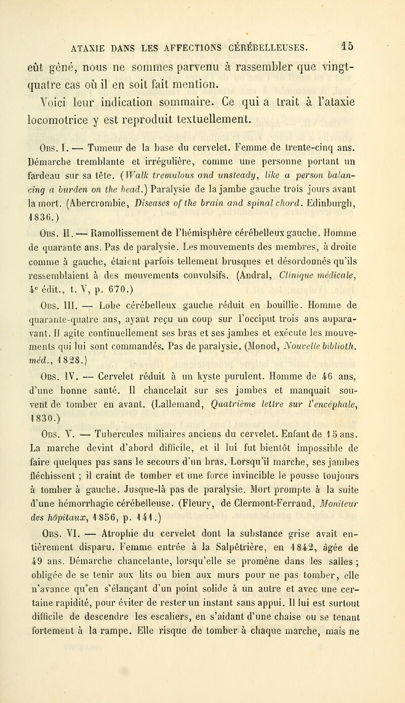 eût gêné, nous ne sommes parvenu à rassembler que vingt- quatre cas où il en soit fait mention. Voici leur indication sommaire. Ce qui a trait à l'ataxie locomotrice y est reproduit textuellement. Obs. I. — Tumeur de la base du cervelet. Femme de trente-cinq ans. Démarche tremblante et irrégulière, comme une personne portant un fardeau sur sa tête. (Walk tremulous and unsleady, like a person balan- cing a bitrden on the head.) Paralysie de la jambe gauche trois jours avant la mort. (Abercrombie, Diseases of Ihe brain and spinal chord. Edinburgh, 4836.) Obs. II. — Ramollissement de l'hémisphère cérébelleux gauche. Homme de quarante ans. Pas de paralysie. Les mouvements des membres, à droite comme à gauche, étaient parfois tellement brusques et désordonnés qu'ils ressemblaient à des mouvements convulsifs. (Andral, Clinique médicale, 4« édit., t. V, p. 670.) Obs, III. — Lobe cérébelleux gauche réduit en bouillie. Homme de quarante-quatre ans, ayant reçu un coup sur l'occiput trois ans aupara- vant. II agite continuellement ses bras et ses jambes et exécute les mouve- ments qui lui sont commandés. Pas de paralysie. (Monod, Nouvelle biblioth. med.,1828.) Obs. IV. — Cervelet réduit à un kyste purulent. Homme de 46 ans, d'une bonne santé. Il chancelait sur ses jambes et manquait sou- vent de tomber en avant. (Lallemand, Quatrième lettre sur Vencéphale, 1830.) Obs. V. — Tubercules miliaires anciens du cervelet. Enfant de 15 ans. La marche devint d'abord difficile, et il lui fut bientôt impossible de faire quelques pas sans le secours d'un bras. Lorsqu'il marche, ses jambes fléchissent ; il craint de tomber et une force invincible le pousse toujours à tomber à gauche. Jusque-là pas de paralysie. Mort prompte à la suite d'une hémorrhagie cérébelleuse. (Fleury, de Clermont-Ferrand, Moniteur des hôpitaux, 1856, p. Mi\.) Obs. VI. — Atrophie du cervelet dont la substance grise avait en- tièrement disparu. Femme entrée à la Salpêtrière, en 1842, âgée de 49 ans. Démarche chancelante, lorsqu'elle se promène dans les salles ; obligée de se tenir aux lits ou bien aux murs pour ne pas tomber, elle n'avance qu'en s'élançant d'un point solide à un autre et avec une cer- taine rapidité, pour éviter de rester un instant sans appui. Il lui est surtout difficile de descendre les escaliers, en s'aidant d'une chaise ou se tenant fortement à la rampe. Elle risque de tomber à chaque marche, mais ne